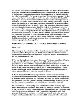 the doctrine of future rewards and punishments? This was then that doctrine of the
sanctuary, which set the Psalmist's heart at rest. If it be still asked, What was there
in the sanctuary to quiet and compose the Psalmist's doubts, or to confirm him in
the belief of another life? The answer is easy; that his entering the sanctuary of God
would naturally turn his thoughts towards heaven, the habitation of God and his
holy angels; of which the tabernacle and temple were a sort of standing symbol or
memorial. The figures of the cherubim, which were not only placed in the Holy of
Holies, but sculptured on the walls of the temple round about, have been generally
believed, both by Jews and Christians, except a few moderns perhaps, to represent
the hosts of angels that attend upon the divine Majesty as his ministers to do his
pleasure; and there is so near an affinity between the doctrine of angels and that of
the human soul subsisting after death, that they who believed the one, could scarcely
be ignorant of, or disbelieve, the other. There is, I think, a promise made to Joshua
the high-priest, Zechariah 3:7 that if he discharged his office with fidelity, God
would hereafter give him a place in heaven among the blessed angels his attendants.
I will give thee places to walk among them that stand by; or among these
ministering angels. See Peters, p. 292.
EXPOSITORS DICTIO ARY OF TEXTS, “God the Sole Delight of the Elect
Psalm 73:24
This Psalm gives the embodiment of the deepest, innermost, and most primary life
of the soul; where thought is not, but the life is reduced to the ultimate facts of
spiritual consciousness, the certain premises of spiritual thought, the knowledge of
self and the knowledge of God.
I. The soul that aspires to contemplate the ways of Providence is met by a difficulty
at the outset. God"s ways are not as our ways, His gifts to men are not
proportioned, as we should have proportioned them, to their deserts, and this
difficulty, which is stated at the beginning of the Psalm , is not solved, in a final and
universal way, in any part of it; it is solved only to the satisfaction of the Psalmist
himself, with just the hint at the intellectual solution that God"s judgment in the
world to come will remedy what now seems to be defects.
II. When the question of God"s just government has once been satisfactorily
explained, the soul cares no more for the details of the explanation; she only desires
to prostrate herself before Him and confess her weakness and His surpassing glory.
In communion with Him, even such unequal communion as she feels to be the best
she deserves, she is strengthened and ennobled, and rests and is comforted.
III. " evertheless I am always by Thee; for Thou hast holden me by my right
hand." In this sublime selfishness, if we are to call it Song of Solomon , he is content
to stay; he forgets all others. He can do without the glory until God"s own time shall
come for giving it; the guidance of God"s counsel may last as long as He shall
please, so that only it be not taken away. And now we shall see in what sense his
religion is selfish, and in what sense not. It is selfish so far, and so far only, as all
 