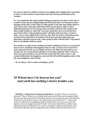 love may be said to be selfish. It seeks its own delight, but a delight that is not found
in self, or in its own prize or possessions, but only in loving and being loved by
Another.
IV. I am afraid that this ardent all-absorbing personal love for their Lord is not, as
a matter of fact, the prevailing feeling and the keenest desire of Christians in their
thoughts of the other world. What is it that people of our time most fondly think of,
and exult in most, when they think that God has given them a right to expect
admission into heaven? Is it not generally, not union with God, but reunion with
their earthly friends, or with God"s servants whom they have revered that have
gone before them? And sometimes people"s thoughts of heaven take a yet lower
form—lower, more selfish in the evil sense; they look forward to a blessedness that
consists not in realized love for another, but in mere personal enjoyment and
possession; and fancy heaven only a more perfect earth, with all earth"s enjoyments
that are not plainly sinful or casual.
ow until we are able to have nothing and desire nothing but God, we are not fit for
heaven. If we would have the happiness that we seek, we must receive it in God"s
form, and seek it in His way, by disinterested love for Him and our brethren, not
schemes for our own personal exaltation even in things spiritual. What we have to
do is to go out of ourselves, not out into the world, but into God; to leave a self-
centred selfish desire for happiness, and seek His will and His kingdom; only by that
the truest happiness will be found.
—W. H. Simcox, The Cessation of Prophecy, p178.
25 Whom have I in heaven but you?
And earth has nothing I desire besides you.
BAR ES, "whom have I in heaven but thee? - literally, “Who is to me in the
heavens?” That is, There is no one there that in my love for him can be compared with
thee; no one who can do for me what thou canst do; no one who can meet and satisfy the
needs of my soul as thou canst; no one who can be to me what God “is” - what a God
“must” be. After all my complaining and my doubts there is no one, not even in the
heavens, who cant supply the place of “God,” or be to me what God is; and the warm
affections of my soul, therefore, are “really” toward him. I feel my need of him; and I
must and do find my supreme happiness in him. What would even heaven be to me
 