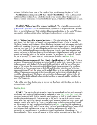 without God? who there, even of the angels of light, could supply the place of God?
And there is none upon earth that I desire beside thee - That is, Thou art all-
sufficient; thou dost meet and satisfy the needs of my nature. All my happiness is in
thee; no one on earth could be substituted in thy place, or be to me what thou art as God.
CLARKE, "Whom have I in heaven but thee? - The original is more emphatic:
‫בארץ‬ ‫חפצתי‬ ‫לא‬ ‫ועמך‬ ‫בשמים‬ ‫לי‬ ‫מי‬ mi li bashshamayim; veimmecha lo chaphatsti baarets. “Who is
there to me in the heavens? And with thee I have desired nothing in the earth.” No man
can say this who has not taken God for his portion in reference to both worlds.
GILL, "Whom have I in heaven but thee,.... Which includes God the Father, Son,
and Spirit; God the Father, as his only covenant God and Father; Christ as his only
Mediator, Saviour, and Redeemer, Head, Husband, Advocate, and Intercessor; the Spirit
as his only sanctifier, Comforter, earnest, and sealer; and is expressive of their being the
one and only Lord God, the sole object of worship, trust, and confidence; his only helper
and guide; and in whom his supreme happiness and glory lay; and it excludes the sun,
moon, and stars, in the lower heavens, from being the object of worship and trust; and
angels and glorified saints in the highest heavens: the words may be rendered, "who is
for me in heaven?" (e) on my side, my protector and defender; see Rom_8:31.
and there is none upon earth that I desire besides thee; or "with thee" (f); there
are many things on earth desirable, as riches, health, friends, food, raiment, &c. but not
to be compared with God and Christ, and the blessed Spirit; with the love of God, the
grace of Christ, and the communion of the Holy Ghost; there are none to be loved and
delighted in as they, nor anything so desirable as fellowship with them: or "with thee I
desire not the earth" (g); the whole world, and all things in it, are nothing in comparison
of God; if a man was possessed of the whole of it, and had not interest in the Lord, he
would be miserable; and if he has an interest in him, he has enough without it; for all
things are his, God is all in all; wherefore he is willing to leave all, and be with him for
ever: the Targum is,
"who is like unto thee, that is, mine in heaven but thee? and with thee I do not desire a
companion on earth.''
See Psa_89:6.
HE RY, "He was hereby quickened to cleave the more closely to God, and very much
confirmed and comforted in the choice he had made of him, Psa_73:25, Psa_73:26. His
thoughts here dwell with delight upon his own happiness in God, as much greater then
the happiness of the ungodly that prospered in the world. He saw little reason to envy
them what they had in the creature when he found how much more and better, surer and
sweeter, comforts he had in the Creator, and what cause he had to congratulate himself
on this account. He had complained of his afflictions (Psa_73:14); but this makes them
very light and easy, All is well if God be mine. We have here the breathings of a sanctified
soul towards God, and its repose in him, as that to a godly man really which the
prosperity of a worldly man is to him in conceit and imagination: Whom have I in
heaven but thee? There is scarcely a verse in all the psalms more expressive than this of
 
