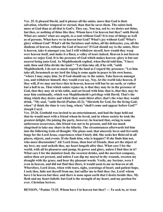 Ver. 25. It pleased David, and it pleases all the saints, more that God is their
salvation, whether temporal or eternal, than that he saves them. The saints look
more at God than at all that is God's. They say, on tua, sed te; we desire not thine,
but thee, or nothing of thine like thee. Whom have I in heaven but thee? saith David.
What are saints? what are angels, to a soul without God? It is true of things as well
as of persons. What have we in heaven but God? What's joy without God? What's
glory without God? What's all the furniture and riches, all the delicacies, yea, all the
diadems of heaven, without the God of heaven? If God should say to the saints, Here
is heaven, take it amongst you, but I will withdraw myself, how would they weep
over heaven itself, and make it a Baca, a valley of tears indeed. Heaven is not heaven
unless we enjoy God. It is the presence of God which makes heaven: glory is but our
nearest being unto God. As Mephibosheth replied, when David told him, "I have
said, thou and Ziba divide the land:" "Let him take all, if he will, "saith
Mephibosheth, I do not so much regard the land as I regard thy presence; "Let him
take all, forasmuch as my lord the king is come again in peace to his own house,
"where I may enjoy him. So if God should say to the saints, Take heaven amongst
you, and withdraw himself, they would even say, ay, let the world take heaven, if
they will, if we may not have thee in heaven, heaven will but be an earth, or rather
but a hell to us. That which saints rejoice in, is that they may be in the presence of
God, that they may sit at his table, and eat bread with him; that is, that they may be
near him continually, which was Mephibosheth's privilege with David. That's the
thing which they desire and which their souls thirst after; that's the wine they would
drink. "My soul, "saith David (Psalms 42:2), "thirsteth for God, for the living God;
when" (I think the time is very long, when) "shall I come and appear before God?"
Joseph Caryl.
Ver. 25-26. Gotthold was invited to an entertainment, and had the hope held out
that he would meet with a friend whom he loved, and in whose society he took the
greatest delight. On joining the party, however, he learned that, owing to some
unforeseen occurrence, this friend was not to be present, and felt too much
chagrined to take any share in the hilarity. The circumstances afterwards led him
into the following train of thought: The pious soul, that sincerely loves and fervently
longs for the Lord Jesus, experiences what I lately did. She seeks her Beloved in all
places, objects, and events. If she finds him, who is happier? If she finds him not,
who more disconsolate? Ah! Lord Jesus, thou best of friends, thou art the object of
my love; my soul seeketh thee, my heart longeth after thee. What care I for the
world, with all its pleasures and pomp, its power and glory, unless I find thee in it?
What care I for the daintiest food, the sweetest drinks, and the merriest company,
unless thou art present, and unless I can dip my morsel in thy wounds, sweeten my
draught with thy grace, and hear thy pleasant words. Verily, my Saviour, were I
even in heaven, and did not find thee there, it would seem to me no heaven at all.
Wherefore, Lord Jesus, when with tears, sighs, yearnings of heart, and patient hope,
I seek thee, hide not thyself from me, but suffer me to find thee; for, Lord! whom
have I in heaven but thee; and there is none upon earth that I desire beside thee. My
flesh and my heart faileth: but God is the strength of my heart, and my portion for
ever. Christian Scriver.
BE SO , "Psalms 73:25. Whom have I in heaven but thee? — To seek to, or trust
 
