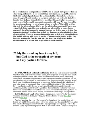 in, to court or covet an acquaintance with? God is in himself more glorious than any
other being, and must be in our eyes infinitely more desirable. He, and he alone, is
the felicity and chief good of man. He, and none but he, who made the soul, can
make it happy. There is no other in heaven or earth that can pretend to do it. ow,
in order that God may be our felicity, we must have him, as it is here expressed; we
must possess his favour, his image, and communion with him. We must choose him
for a portion, and ensure to ourselves an interest in his love. What will it avail us
that he is the felicity of souls, if he be not the felicity of our souls; and if we do not,
with a lively faith, make him ours, by joining ourselves to him in an everlasting
covenant? Our affection must be set upon him, and our delight must be in him. Our
desires must not only be offered up to God, but they must terminate in God, as their
ultimate object. Whatever we desire besides him must be desired in subordination to
him and his will, and with an eye to his glory. We must desire nothing besides God
but what we desire for God. He must have our heart, our whole heart, and no
creature in earth or heaven must be permitted to share with him.
26 My flesh and my heart may fail,
but God is the strength of my heart
and my portion forever.
BAR ES, "My flesh and my heart faileth - Flesh and heart here seem to refer to
the whole man, body and soul; and the idea is, that his powers of body and mind failed;
were spent; were exhausted. This seems to have been said in an “ideal” sense, or by
anticipation. He does not mean to say that his strength then had actually failed, but he
seems to have placed himself by imagination in the situation where his strength “would”
be all gone - in sickness, in weakness, in sorrow, on the bed of death. He asks himself
now what would be his strength then - what would be the object of chief interest and
love - on what he would rely; and he answers without hesitation, and with entire
confidence, that he could rely on God, and that He would be his portion forever. Even
then, when heart and flesh should fail, when all the powers of mind and body should be
exhausted, the love of God would survive, and he would find strength and joy in Him.
But God is the strength of my heart - Margin, as in Hebrew, “rock;” the rock on
which my heart relies; that is, my refuge, my defense. See the notes at Psa_18:2.
Compare Psa_61:2.
And my portion for ever - The source of my happiness. Not wealth, then; not
honor; not earthly friends; not fame - will be my reliance and the ground of my hope; but
that which I shall regard as most valuable - my supreme joy and rejoicing - will be the
fact that God is my friend and portion. With all the doubts which I have had in regard to
 