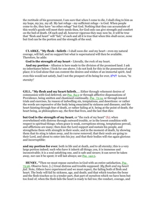the rectitude of his government, I am sure that when I come to die, I shall cling to him as
my hope, my joy, my all. My last refuge - my sufficient refuge - is God. When people
come to die, they have “no other refuge” but God. Nothing that they can accumulate of
this world’s goods will meet their needs then, for God only can give strength and comfort
on the bed of death. Of each and all, however vigorous they may now be, it will be true
that “flesh and heart” will “fail;” of each and all it is true that when this shall occur, none
but God can be the portion and the strength of the soul.
CLARKE, "My flesh - faileth - I shall soon die: and my heart - even my natural
courage, will fail; and no support but what is supernatural will then be available.
Therefore, he adds:
God is the strength of my heart - Literally, the rock of my heart.
And my portion - Allusion is here made to the division of the promised land. I ask
no inheritance below; I look for one above. I do not look for this in the possession of any
place; it is God alone that can content the desires and wishes of an immortal spirit. And
even this would not satisfy, had I not the prospect of its being for ever, ‫לעולם‬ leolum, “to
eternity!’
GILL, "My flesh and my heart faileth,.... Either through vehement desires of
communion with God deferred, see Psa_84:2 or through afflictive dispensations of
Providence, being smitten and chastened continually, Psa_73:14, or through inward
trials and exercises, by reason of indwelling sin, temptations, and desertions: or rather
the words are expressive of the body being emaciated by sickness and diseases; and the
heart fainting through fear of death, or rather failing at it, being at the point of death; the
heart being, as philosophers say, the first that lives, and the last that dies:
but God is the strength of my heart, or "the rock of my heart" (h); when
overwhelmed with distress through outward trouble, or in the lowest condition with
respect to spiritual things; when grace is weak, corruptions strong, temptations prevail,
and afflictions are many; then does the Lord support and sustain his people, and
strengthens them with strength in their souls; and in the moment of death, by showing
them that its sting is taken away, and its curse removed; that their souls are going to
their Lord, and about to enter into his joy; and that their bodies will rise again glorious
and incorruptible:
and my portion for ever; both in life and at death, and to all eternity; this is a very
large portion indeed; such who have it inherit all things; yea, it is immense and
inconceivable; it is a soul satisfying one, and is safe and secure; it can never be taken
away, nor can it be spent; it will last always; see Psa_142:5.
HE RY, "Then we must repose ourselves in God with an entire satisfaction, Psa_
73:26. Observe here, [1.] Great distress and trouble supposed: My flesh and my heart
fail. Note, Others have experienced and we must expect, the failing both of flesh and
heart. The body will fail by sickness, age, and death; and that which touches the bone
and the flesh touches us in a tender part, that part of ourselves which we have been but
too fond of; when the flesh fails the heart is ready to fail too; the conduct, courage, and
 