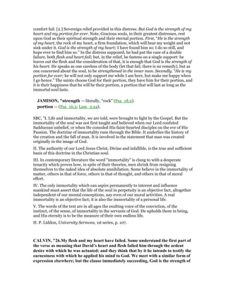 comfort fail. [2.] Sovereign relief provided in this distress: But God is the strength of my
heart and my portion for ever. Note, Gracious souls, in their greatest distresses, rest
upon God as their spiritual strength and their eternal portion. First, “He is the strength
of my heart, the rock of my heart, a firm foundation, which will bear my weight and not
sink under it. God is the strength of my heart; I have found him so; I do so still, and
hope ever to find him so.” In the distress supposed, he had put the case of a double
failure, both flesh and heart fail; but, in the relief, he fastens on a single support: he
leaves out the flesh and the consideration of that, it is enough that God is the strength of
his heart. He speaks as one careless of the body (let that fail, there is no remedy), but as
one concerned about the soul, to be strengthened in the inner man. Secondly, “He is my
portion for ever; he will not only support me while I am here, but make me happy when
I go hence.” The saints choose God for their portion, they have him for their portion, and
it is their happiness that he will be their portion, a portion that will last as long as the
immortal soul lasts.
JAMISO , "strength — literally, “rock” (Psa_18:2).
portion — (Psa_16:5; Lam_3:24).
SBC, "I. Life and immortality, we are told, were brought to light by the Gospel. But the
immortality of the soul was not first taught and believed when our Lord confuted
Sadducean unbelief, or when He consoled His faint-hearted disciples on the eve of His
Passion. The doctrine of immortality runs through the Bible. It underlies the history of
the creation and the fall of man. It is involved in the statement that man was created
originally in the image of God.
II. The authority of our Lord Jesus Christ, Divine and infallible, is the true and sufficient
basis of this doctrine in the Christian soul.
III. In contemporary literature the word "immortality" is clung to with a desperate
tenacity which proves how, in spite of their theories, men shrink from resigning
themselves to the naked idea of absolute annihilation. Some believe in the immortality of
matter, others in that of force, others in that of thought, and others in that of moral
effort.
IV. The only immortality which can aspire permanently to interest and influence
mankind must assert that the life of the soul in perpetuity is an objective fact, altogether
independent of our mental conceptions, nay even of our moral activities. A real
immortality is an objective fact; it is also the immortality of a personal life.
V. The words of the text are in all ages the exulting voice of the conviction, of the
instinct, of the sense, of immortality in the servants of God. He upholds them in being,
and His eternity is to be the measure of their own endless life.
H. P. Liddon, University Sermons, 1st series, p. 107.
CALVI , "26.My flesh and my heart have failed. Some understand the first part of
the verse as meaning that David’s heart and flesh failed him through the ardent
desire with which he was actuated; and they think that by it he intends to testify the
earnestness with which he applied his mind to God. We meet with a similar form of
expression elsewhere; but the clause immediately succeeding, God is the strength of
 