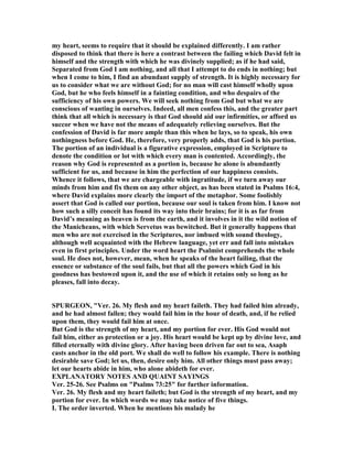 my heart, seems to require that it should be explained differently. I am rather
disposed to think that there is here a contrast between the failing which David felt in
himself and the strength with which he was divinely supplied; as if he had said,
Separated from God I am nothing, and all that I attempt to do ends in nothing; but
when I come to him, I find an abundant supply of strength. It is highly necessary for
us to consider what we are without God; for no man will cast himself wholly upon
God, but he who feels himself in a fainting condition, and who despairs of the
sufficiency of his own powers. We will seek nothing from God but what we are
conscious of wanting in ourselves. Indeed, all men confess this, and the greater part
think that all which is necessary is that God should aid our infirmities, or afford us
succor when we have not the means of adequately relieving ourselves. But the
confession of David is far more ample than this when he lays, so to speak, his own
nothingness before God. He, therefore, very properly adds, that God is his portion.
The portion of an individual is a figurative expression, employed in Scripture to
denote the condition or lot with which every man is contented. Accordingly, the
reason why God is represented as a portion is, because he alone is abundantly
sufficient for us, and because in him the perfection of our happiness consists.
Whence it follows, that we are chargeable with ingratitude, if we turn away our
minds from him and fix them on any other object, as has been stated in Psalms 16:4,
where David explains more clearly the import of the metaphor. Some foolishly
assert that God is called our portion, because our soul is taken from him. I know not
how such a silly conceit has found its way into their brains; for it is as far from
David’s meaning as heaven is from the earth, and it involves in it the wild notion of
the Manicheans, with which Servetus was bewitched. But it generally happens that
men who are not exercised in the Scriptures, nor imbued with sound theology,
although well acquainted with the Hebrew language, yet err and fall into mistakes
even in first principles. Under the word heart the Psalmist comprehends the whole
soul. He does not, however, mean, when he speaks of the heart failing, that the
essence or substance of the soul fails, but that all the powers which God in his
goodness has bestowed upon it, and the use of which it retains only so long as he
pleases, fall into decay.
SPURGEO , "Ver. 26. My flesh and my heart faileth. They had failed him already,
and he had almost fallen; they would fail him in the hour of death, and, if he relied
upon them, they would fail him at once.
But God is the strength of my heart, and my portion for ever. His God would not
fail him, either as protection or a joy. His heart would be kept up by divine love, and
filled eternally with divine glory. After having been driven far out to sea, Asaph
casts anchor in the old port. We shall do well to follow his example. There is nothing
desirable save God; let us, then, desire only him. All other things must pass away;
let our hearts abide in him, who alone abideth for ever.
EXPLA ATORY OTES A D QUAI T SAYI GS
Ver. 25-26. See Psalms on "Psalms 73:25" for further information.
Ver. 26. My flesh and my heart faileth; but God is the strength of my heart, and my
portion for ever. In which words we may take notice of five things.
I. The order inverted. When he mentions his malady he
 