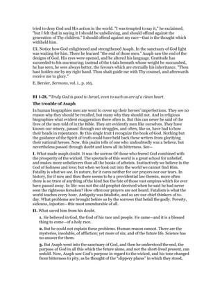 tried to deny God and His action in the world. "I was tempted to say it," he exclaimed,
"but I felt that in saying it I should be unbelieving, and should offend against the
generation of Thy children." I should offend against my race—that is the thought which
withheld him.
III. Notice how God enlightened and strengthened Asaph. In the sanctuary of God light
was waiting for him. There he learned "the end of those men." Asaph saw the end of the
designs of God. His eyes were opened, and he altered his language. Gratitude has
succeeded to his murmuring; instead of the trials beneath whose weight he succumbed,
he has seen, he sees always better, the favours which are eternally his inheritance. "Thou
hast holden me by my right hand. Thou shalt guide me with Thy counsel, and afterwards
receive me to glory."
E. Bersier, Sermons, vol. i., p. 165.
BI 1-28, "Truly God is good to Israel, even to such as are of a clean heart.
The trouble of Asaph
In human biographies men are wont to cover up their heroes’ imperfections. They see no
reason why they should be recalled, but many why they should not. And in religious
biographies what evident exaggeration there often is. But this can never be said of the
lives of the men told of in the Bible. They are evidently men like ourselves. They have
known our misery, passed through our struggles, and often, like us, have had to bow
their heads in repentance. By this single trait I recognize the book of God. Nothing but
the guidance of the Spirit of truth could have held back these writers from glorifying
their national heroes. Now, this psalm tells of one who undoubtedly was a believe, but
nevertheless passed through doubt and knew all its bitterness. See—
I. What made asaph doubt. It was the sorrow Of those who feared God combined with
the prosperity of the wicked. The spectacle of this world is a great school for unbelief,
and makes more unbelievers than all the books of atheists. Instinctively we believe in the
God of holiness and love; but when we look out into the world we cannot find Him.
Fatality is what we see. In nature, for it cares neither for our prayers nor our tears. In
history, for if now and then there seems to be a providential law therein, more often
there is no trace of anything of the kind See the fate of those vast empires which for ever
have passed away. In life: was not the old prophet deceived when he said he had never
seen the righteous forsaken? How often our prayers are not heard. Fatalism is what the
world teaches every hour. Antiquity was fatalistic, and so are our chief thinkers of to-
day. What problems are brought before us by the sorrows that befall the godly. Poverty,
sickness, injustice—this most unendurable of all.
II. What saved him from his doubt.
1. He believed in God, the God of his race and people. He came—and it is a blessed
thing to come—of a holy race.
2. But he could not explain these problems. Human reason cannot. There are the
mysteries, insoluble, of affliction; yet more of sin; and of the future life. Science has
no answer for them.
3. But Asaph went into the sanctuary of God, and then he understood the end, the
purpose of God in all this which the future alone, and not the short-lived present, can
unfold. Now, Asaph saw God’s purpose in regard to the wicked, and his tone changed
from bitterness to pity, as he thought of the “slippery places” in which they stood,
 
