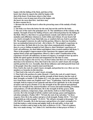 begins with the failing of the flesh, and then of the
heart; but when he reports the relief he begins with
that of the heart. From hence observe that when
God works a cure in man (out of love) he begins with
the heart--he cures that first. And there may
be these reasons for it.
1. Because the sin of the heart is often the procuring cause of the malady of body
and soul.
2. The body ever fares the better for the soul, but not the soul for the body.
3. The cure of the soul is the principal cure. II. The suitableness of the remedy to the
malady. Strength of heart for failing of heart, and a blessed portion for the failing of
the flesh. Observe, that there is a proportionate remedy and relief in God for all
maladies and afflictions whatsoever, both within and without. If your hearts fail
you, God is strength; if your flesh fails you, or comforts fail you, God is a portion.
III. The prophet's interest; he calls God his portion. Observe, that true Israelites
have an undoubted interest in God: --He is theirs. IV. The prophet's experience in
the worst time. He finds this to be true, that when communicated strength fails,
there is a never failing strength in God. Observe, that Christians' experiences of
God's all sufficiency are then fullest and highest when created comforts fail them. V.
There is the prophet's improvement of his experience for support and comfort
against future trials and temptations. Observe, that a saint's consideration of his
experience of God's all sufficiency in times of exigency, is enough to bear up and to
fortify his spirit against all trials and temptations for the time to come.
Thus you may improve the text by way of observation; but there are two principal
doctrines to be insisted on. First, that God is the rock of a saint's heart, his strength,
and his portion for ever. Secondly, that divine influence and relief passeth from God
to his people when they stand in most need thereof.
First. God is the rock of a saint's heart, strength, and portion for ever. Here are two
members or branches in this doctrine.
1. That God is the rock of a saint's heart, strength.
2. That God is the portion of a saint. Branch 1. God is the rock of a saint's heart,
strength. He is not only strength, and the strength of their hearts, but the rock of
their strength; so Isaiah 17:10. Psalms 62:7, rwu, the same word that is used in the
text, from hence comes our English word "sure." Explication. God is the rock of our
strength, both in respect of our naturals and also of our spirituals: he is the strength
of nature and of grace (Psalms 27:1); the strength of my life natural and spiritual.
God is the strength of thy natural faculties--of reason and understanding, of wisdom
and prudence, of will and affections. He is the strength of all thy graces, faith,
patience, meekness, temperance, hope, and charity; both as to their being and
exercise. He is the strength of all thy comfort and courage, peace and happiness,
salvation and glory. Psalms 140:7. "O God, the rock of my salvation." In three
respects. First. He is the author and giver of all strength. Psalms 18:32 : "It is God
that girdeth me with strength." Ps 24:11: "He will give strength to his people." Ps
138:3 68:35. Secondly. He is the increaser and perfecter of a saint's strength; it is
God that makes a saint strong and mighty both to do and suffer, to bear and
forbear, to believe and to hope to the end; so Hebrews 11:34 : "Out of weakness
they were made strong; "so 1 John 2:14. And therefore is that prayer of Peter, 1
 