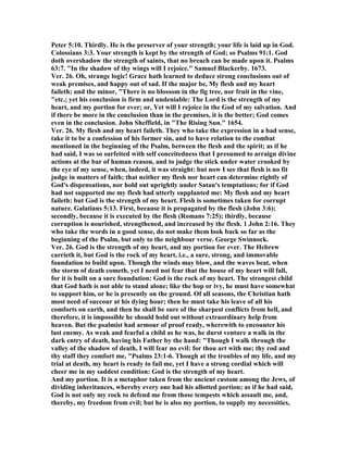 Peter 5:10. Thirdly. He is the preserver of your strength; your life is laid up in God.
Colossians 3:3. Your strength is kept by the strength of God; so Psalms 91:1. God
doth overshadow the strength of saints, that no breach can be made upon it. Psalms
63:7. "In the shadow of thy wings will I rejoice." Samuel Blackerby. 1673.
Ver. 26. Oh, strange logic! Grace hath learned to deduce strong conclusions out of
weak premises, and happy out of sad. If the major be, My flesh and my heart
faileth; and the minor, "There is no blossom in the fig tree, nor fruit in the vine,
"etc.; yet his conclusion is firm and undeniable: The Lord is the strength of my
heart, and my portion for ever; or, Yet will I rejoice in the God of my salvation. And
if there be more in the conclusion than in the premises, it is the better; God comes
even in the conclusion. John Sheffield, in "The Rising Sun." 1654.
Ver. 26. My flesh and my heart faileth. They who take the expression in a bad sense,
take it to be a confession of his former sin, and to have relation to the combat
mentioned in the beginning of the Psalm, between the flesh and the spirit; as if he
had said, I was so surfeited with self conceitedness that I presumed to arraign divine
actions at the bar of human reason, and to judge the stick under water crooked by
the eye of my sense, when, indeed, it was straight: but now I see that flesh is no fit
judge in matters of faith; that neither my flesh nor heart can determine rightly of
God's dispensations, nor hold out uprightly under Satan's temptations; for if God
had not supported me my flesh had utterly supplanted me: My flesh and my heart
faileth: but God is the strength of my heart. Flesh is sometimes taken for corrupt
nature. Galatians 5:13. First, because it is propagated by the flesh (John 3:6);
secondly, because it is executed by the flesh (Romans 7:25); thirdly, because
corruption is nourished, strengthened, and increased by the flesh. 1 John 2:16. They
who take the words in a good sense, do not make them look back so far as the
beginning of the Psalm, but only to the neighbour verse. George Swinnock.
Ver. 26. God is the strength of my heart, and my portion for ever. The Hebrew
carrieth it, but God is the rock of my heart, i.e., a sure, strong, and immovable
foundation to build upon. Though the winds may blow, and the waves beat, when
the storm of death cometh, yet I need not fear that the house of my heart will fall,
for it is built on a sure foundation: God is the rock of my heart. The strongest child
that God hath is not able to stand alone; like the hop or ivy, he must have somewhat
to support him, or he is presently on the ground. Of all seasons, the Christian hath
most need of succour at his dying hour; then he must take his leave of all his
comforts on earth, and then he shall be sure of the sharpest conflicts from hell, and
therefore, it is impossible he should hold out without extraordinary help from
heaven. But the psalmist had armour of proof ready, wherewith to encounter his
last enemy. As weak and fearful a child as he was, he durst venture a walk in the
dark entry of death, having his Father by the hand: "Though I walk through the
valley of the shadow of death, I will fear no evil: for thou art with me; thy rod and
thy staff they comfort me, "Psalms 23:1-6. Though at the troubles of my life, and my
trial at death, my heart is ready to fail me, yet I have a strong cordial which will
cheer me in my saddest condition: God is the strength of my heart.
And my portion. It is a metaphor taken from the ancient custom among the Jews, of
dividing inheritances, whereby every one had his allotted portion; as if he had said,
God is not only my rock to defend me from those tempests which assault me, and,
thereby, my freedom from evil; but he is also my portion, to supply my necessities,
 