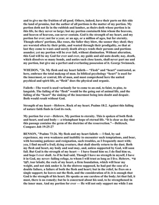 and to give me the fruition of all good. Others, indeed, have their parts on this side
the land of promise, but the author of all portions is the matter of my portion. My
portion doth not lie in the rubbish and lumber, as theirs doth whose portion is in
this life, be they never so large; but my portion containeth him whom the heavens,
and heaven of heavens, can never contain. God is the strength of my heart, and my
portion for ever; not for a year, or an age, or a million of ages, but for eternity.
Though others' portions, like roses, the fuller they blow, the sooner they shed; they
are worsted often by their pride, and wasted through their prodigality, so that at
last they come to want--and surely death always rends their persons and portions
asunder; yet my portion will be ever full, without diminution. Without alteration,
this God will be my God for ever and ever, my guide and aid unto death; nay, death,
which dissolves so many bonds, and unties such close knots, shall never part me and
my portion, but give me a perfect and everlasting possession of it. George Swinnock.
WHEDO , "26. My flesh and my heart faileth— “Flesh” and “heart” contrasted, as
here, embrace the total makeup of man. In biblical psychology “heart” is used for
the innermost, or central, life of man, and must comprehend here the united
psychical and spirit life, as “flesh” does the physical and organic.
Faileth—The word is used variously for to come to an end, to faint, to pine, to
languish. The failing of the “flesh” would be the going out of animal life, and the
failing of the “heart” the sinking of the innermost being into doubt and despair.
Both would result without God.
Strength of my heart—Hebrew, Rock of my heart. Psalms 18:2. Against this failing
of nature faith finds in God its rock.
My portion for ever—Hebrew, My portion to eternity. This is spoken of both flesh
and heart, soul and body— a triumphant hope of eternal life. “It is clear as day that
this passage contains the germ of the doctrine of the resurrection.”—Delitzsch.
Compare Job 19:25-27
BE SO , "Psalms 73:26. My flesh and my heart faileth — I find, by sad
experience, my own weakness and inability to encounter such temptations, and bear,
with becoming patience and resignation, such troubles, as I frequently meet with;
yea, I find myself a frail, dying creature, that shall shortly return to the dust. Both
my flesh and heart, my body and soul may, and, unless supported by God, will soon
fail. But God is the strength of my heart — I have found him so; I do find him so,
and hope I ever shall. As if he had said, Though I have no strength in myself, I have
it in God, my never- failing refuge, to whom I will trust as long as I live. Hebrew, ‫צור‬
‫,לבבי‬ tsur lebabi, the rock of my heart, a firm foundation, which will bear my
weight, and not sink under it. In the distress supposed, he had put the case of a
double failure, a failure of both the flesh and heart; but in the relief, he fixes on a
single support; he leaves out the flesh, and the consideration of it; it is enough that
God is the strength of his heart. He speaks as one careless of the body; let that fail, it
must, there is no remedy; but he is concerned about his soul, to be strengthened in
the inner man. And my portion for ever — He will not only support me while I am
 