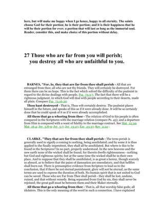 here, but will make me happy when I go hence, happy to all eternity. The saints
choose God for their portion; he is their portion; and it is their happiness that he
will be their portion for ever; a portion that will last as long as the immortal soul.
Reader, consider this, and make choice of this portion without delay.
27 Those who are far from you will perish;
you destroy all who are unfaithful to you.
BAR ES, "For, lo, they that are far from thee shall perish - All that are
estranged from thee; all who are not thy friends. They will certainly be destroyed. For
them there can be no hope. This is the fact which solved the difficulty of the psalmist in
regard to the divine dealings with people, Psa_73:3-7. The fact that there will be a
righteous judgment, in which God will deal with people according to their deserts, made
all plain. Compare Psa_73:16-20.
Thou hast destroyed - That is, Thou wilt certainly destroy. The psalmist places
himself in the future, and speaks of this as if it were already done. It will be so certainly
done that he could speak of it as if it were already accomplished.
All them that go a whoring from thee - The relation of God to his people is often
compared in the Scriptures with the marriage relation (compare Ps. 45); and a departure
from Him is compared with a want of fidelity to the marriage contract. See Mat_12:39;
Mat_16:4; Jer_3:8-9; Jer_5:7; Jer_13:27; Eze_23:37; Rev_2:22 :
CLARKE, "They that are far from thee shall perish - The term perish is
generally used to signify a coming to nothing, being annihilated; and by some it is thus
applied to the finally impenitent, they shall all be annihilated. But where is this to be
found in the Scriptures? In no part, properly understood. In the new heavens and the
new earth none of the wicked shall be found; for therein dwells righteousness - nothing
but God and righteous spirits; but at the same time the wicked shall be in their own
place. And to suppose that they shall be annihilated, is as great a heresy, though scarcely
so absurd, as to believe that the pains of damnation are emendatory, and that hellfire
shall burn out. There is presumptive evidence from Scripture to lead us to the
conclusion, that if there be not eternal punishment, glory will not be eternal; as the same
terms are used to express the duration of both. No human spirit that is not united to God
can be saved. Those who are Far from Thee shall perish - they shall be lost, undone,
ruined, and that without remedy. Being separated from God by sin, they shall never be
rejoined; the great gulf must be between them and their Maker eternally.
All them that go a whoring from thee - That is, all that worship false gods; all
idolaters. This is the only meaning of the word in such a connection. I have explained
 