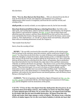 this elsewhere.
GILL, "For, lo, they that are far from thee,.... Who are alienated from the life of
God, far from the law of God, and subjection and obedience to it; and from
righteousness either moral or evangelical, and from the love and fear of God, and
worship of him:
shall perish; not merely at death, as even righteous men do, but be lost eternally:
thou hast destroyed all them that go a whoring from thee; that follow after
other gods, and worship them; which is spiritual adultery and fornication, the Scriptures
often speak of, and intend by it idolatry; see Deu_31:16 or who set their hearts and
affections upon the creature, and have them alienated from God; and love the creature
more and besides the Creator: the past tense seems to be put for the future, and so some
render it, "thou shalt destroy", or "cut off" (i); destroy them soul and body, and punish
them with an everlasting destruction in hell; the Targum is,
"that wander from thy fear;''
that is, from the worship of God.
HE RY, " He was fully convinced of the miserable condition of all wicked people.
This he learned in the sanctuary upon this occasion, and he would never forget it (Psa_
73:27): “Lo, those that are far from thee, in a state of distance and estrangement, that
desire the Almighty to depart from them, shall certainly perish; so shall their doom be;
they choose to be far from God, and they shall be far from him for ever. Thou wilt justly
destroy all those that go a whoring from thee, that is, all apostates, that in profession
have been betrothed to God, but forsake him, their duty to him and their communion
with him, to embrace the bosom of a stranger.” The doom is sever, no less than perishing
and being destroyed. It is universal: “They shall all be destroyed without exception.” It is
certain: “Thou hast destroyed; it is as sure to be done as if done already; and the
destruction of some ungodly men is an earnest of the perdition of all.” God himself
undertakes to do it, into whose hands it is a fearful thing to fall: “Thou, though infinite in
goodness, wilt reckon for thy injured honour and abused patience, and wilt destroy those
that go a whoring from thee.”
JAMISO , "The lot of apostates, described by a figure of frequent use (Jer_3:1, Jer_
3:3; Eze_23:35), is contrasted with his, who finds happiness in nearness to God (Jam_
4:8), and his delightful work the declaration of His praise.
CALVI , "27.For, lo! they who depart from thee shall perish. Here he proves, by an
argument taken from things contrary, that nothing was better for him than simply
to repose himself upon God alone; for no sooner does any one depart from God than
he inevitably falls into the most dreadful destruction. All depart from him who
divide and scatter their hope among a variety of objects. The phrase to go a whoring
(210) is of similar import; for it is the worst kind of adultery to divide our heart that
 