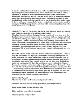 it may not continue fixed exclusively upon God. This will be more easily understood
by defining the spiritual chastity of our minds, which consists in faith, in calling
upon God, in integrity of heart, and in obedience to the Word. Whoever then
submits not himself to the Word of God, that feeling him to be the sole author of all
good things, he may depend upon him, surrender himself to be governed by him,
betake himself to him at all times, and devote to him all his affections, such a person
is like an adulterous woman who leaves her own husband, and prostitutes herself to
strangers. David’s language then is equivalent to his pronouncing all apostates who
revolt from God to be adulterers.
SPURGEO , "Ver. 27. For, lo, they that are far from thee shall perish. We must be
near God to live; to be far off by wicked works is death.
Thou hast destroyed all them that go a whoring from thee. If we pretend to be the
Lord's servants, we must remember that he is a jealous God, and requires spiritual
chastity from all his people. Offences against conjugal vows are very offensive, and
all sins against God have the same element in them, and they are visited with the
direst punishments. Mere heathens, who are far from God, perish in due season; but
those who, being his professed people, act unfaithfully to their profession, shall
come under active condemnation, and be crushed beneath his wrath. We read
examples of this in Israel's history; may we never create fresh instances in our own
persons.
BE SO , "Psalms 73:27. For lo, they that are far from thee shall perish — That is,
they that forsake thee and thy ways, preferring the prosperity of this present evil
world to thy love, and favour, and service; they who estrange themselves from an
acquaintance with thee, and a conformity to thee; who are alienated from thy life,
through the ignorance of thee, which is in them, and rest short of, or decline from,
union and communion with thee; that say, if not in words, yet in effect, “Depart
from us, for we desire not the knowledge of thy ways.” Thou hast destroyed — And
thou wilt still certainly and dreadfully destroy; all them that go a whoring from thee
— Who, having professed subjection to thee, shall afterward revolt from thee, which
is called whoredom, or adultery (figuratively speaking) in Scripture. For none are
more hateful to God than wilful and wicked apostates from the principles and
practice of the true religion which they once owned.
COFFMA , “Verse 27
"For, lo, they that are far from thee shall perish; trust him.
Thou hast destroyed all them that play the harlot, departing from thee.
But it is good for me to draw near unto God:
I have made the Lord Jehovah my refuge,
That I may tell of all thy works."
 