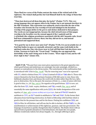 These final two verses of the Psalm contrast the status of the wicked and of the
righteous. The wicked shall perish; but God Himself shall be the refuge of them that
trust him.
"Thou hast destroyed all them that play the harlot" (Psalms 73:27). This very
strong language does not appear often in the Psalms, but is not unusual elsewhere in
the Old Testament. This expression was ordinarily used to describe the sins of the
Israelites who forsook the true worship of God and indulged in the licentious
worship of the pagan deities in the groves and shrines dedicated to that purpose.
The words are not inappropriate, because the chief attractiveness of that pagan
worship to the Israelites was the sensual appeal of the [~qadesh] and the
[~qªdeshah] (the religious prostitutes) associated with the old Canaanite cults. Israel
had been commanded to destroy these; but they did not do so, and instead
patronized and supported them.
"It is good for me to draw near unto God" (Psalms 73:18). It is an invariable law of
God that bodies in space are mutually attracted; and the same truth holds in the
spiritual realm also. One who draws near to God will find that God also draws near
to him. earness to God is the "Great Good." othing else can approach the
desirability of the soul's being near to the Creator. "Draw nigh to God, and he will
draw nigh to thee" (James 4:8).
K&D 27-28, "The poet here once more gives expression to the great opposites into
which good fortune and misfortune are seemingly, but only seemingly, divided in a
manner so contradictory to the divine justice. The central point of the confirmation that
is introduced with ‫י‬ ִⅴ lies in Psa_73:28. “Thy far removing ones” was to be expressed
with ‫ק‬ ֵ‫ח‬ ָ‫,ר‬ which is distinct from ‫ּוק‬‫ח‬ ָ‫.ר‬ ‫ה‬ָ‫נ‬ָ‫ז‬ has ‫ן‬ ִ‫מ‬ instead of ‫ת‬ ַ‫ח‬ ַ ִ‫מ‬ or ‫י‬ ֵ‫ר‬ ֲ‫ח‬ፍ ֵ‫מ‬ after it. Those who
remove themselves far from the primary fountain of life fall a prey to ruin; those who
faithlessly abandon God, and choose the world with its idols rather than His love, fall a
prey to destruction. Not so the poet; the nearness of God, i.e., a state of union with God,
is good to him, i.e., (cf. Psa_119:71.) he regards as his good fortune. ‫ה‬ ָ‫ב‬ ְ‫ר‬ ִ‫ק‬ is nom. act.
after the form ‫ה‬ ָ‫ה‬ ְ‫ק‬ִ‫,י‬ Arab. waqhat, obedience, and ‫ה‬ ָ‫ר‬ ְ ִ‫,נ‬ a watch, Psa_141:3, and of
essentially the same signification with ᐡurba (‫ה‬ ָ‫ב‬ ְ‫ר‬ ָ‫,)ק‬ the Arabic designation of the unio
mystica; cf. Jam_4:8, ᅚγγίσατε τሬ Θεሬ καᆳ ᅚγγιεሏ ᆓµሏν. Just as ‫אלהים‬ ‫קרבת‬ stands in
antithesis to ‫,רחקיך‬ so ‫ּוב‬ ‫י‬ ִ‫ל‬ stands in antithesis to ‫יאבדו‬ and ‫.הצמתה‬ To the former their
alienation from God brings destruction; he finds in fellowship with God that which is
good to him for the present time and for the future. Putting his confidence (‫י‬ ִ ְ‫ח‬ ַ‫,מ‬ not
‫י‬ ִ‫ס‬ ֲ‫ֽח‬ ַ‫)מ‬ in Him, he will declare, and will one day be able to declare, all His ‫ּות‬‫כ‬ ֲ‫א‬ ְ‫ל‬ ַ‫,מ‬ i.e., the
manifestations or achievements of His righteous, gracious, and wise government. The
language of assertion is quickly changed into that of address. The Psalm closes with an
upward look of grateful adoration to God beforehand, who leads His own people,
ofttimes wondrously indeed, but always happily, viz., through suffering to glory.
 