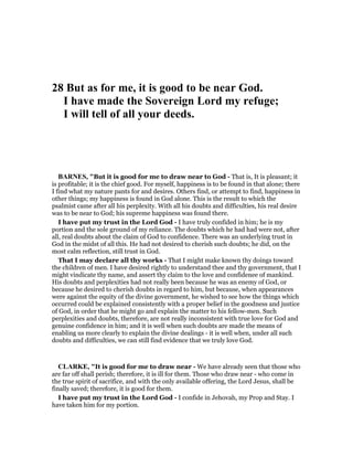 28 But as for me, it is good to be near God.
I have made the Sovereign Lord my refuge;
I will tell of all your deeds.
BAR ES, "But it is good for me to draw near to God - That is, It is pleasant; it
is profitable; it is the chief good. For myself, happiness is to be found in that alone; there
I find what my nature pants for and desires. Others find, or attempt to find, happiness in
other things; my happiness is found in God alone. This is the result to which the
psalmist came after all his perplexity. With all his doubts and difficulties, his real desire
was to be near to God; his supreme happiness was found there.
I have put my trust in the Lord God - I have truly confided in him; he is my
portion and the sole ground of my reliance. The doubts which he had had were not, after
all, real doubts about the claim of God to confidence. There was an underlying trust in
God in the midst of all this. He had not desired to cherish such doubts; he did, on the
most calm reflection, still trust in God.
That I may declare all thy works - That I might make known thy doings toward
the children of men. I have desired rightly to understand thee and thy government, that I
might vindicate thy name, and assert thy claim to the love and confidenee of mankind.
His doubts and perplexities had not really been because he was an enemy of God, or
because he desired to cherish doubts in regard to him, but because, when appearances
were against the equity of the divine government, he wished to see how the things which
occurred could be explained consistently with a proper belief in the goodness and justice
of God, in order that he might go and explain the matter to his fellow-men. Such
perplexities and doubts, therefore, are not really inconsistent with true love for God and
genuine confidence in him; and it is well when such doubts are made the means of
enabling us more clearly to explain the divine dealings - it is well when, under all such
doubts and difficulties, we can still find evidence that we truly love God.
CLARKE, "It is good for me to draw near - We have already seen that those who
are far off shall perish; therefore, it is ill for them. Those who draw near - who come in
the true spirit of sacrifice, and with the only available offering, the Lord Jesus, shall be
finally saved; therefore, it is good for them.
I have put my trust in the Lord God - I confide in Jehovah, my Prop and Stay. I
have taken him for my portion.
 
