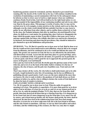 headstrong passions cannot be restrained, and they themselves prevented from
running after the deceits of the world; but as for me, I will continue steadfast in the
resolution of maintaining a sacred communion with God. In the subsequent clause
he informs us that we draw near to God in a right manner when our confidence
continues firmly fixed in him. God will not hold us by his right hand unless we are
fully persuaded of the impossibility of our continuing steadfast and safe in any other
way than by his grace alone. This passage is worthy of notice, that we may not be
carried away by evil examples, to join ourselves to the wicked, and to act as they do,
although even the whole world should fall into unbelief; but that we may learn to
gather in our affections from other objects, and to confine them exclusively to God.
In the close, the Psalmist intimates that after he shall have devoted himself to God
alone, he shall never want matter for praising him, since God never disappoints the
hope which his people repose in him. From this it follows, that none curse God or
murmur against him, but those who wilfully shut their eyes and involve themselves
in darkness, lest knowing and observing his providence, they should be induced to
give themselves up to his faithfulness and protection.
SPURGEO , "Ver. 28. But it is good for me to draw near to God. Had he done so at
first he would not have been immersed in such affliction; when he did so he escaped
from his dilemma, and if he continued to do so he would not fall into the same evil
again. The greater our nearness to God, the less we are affected by the attractions
and distractions of earth. Access into the most holy place is a great privilege, and a
cure for a multitude of ills. It is good for all saints, it is good for me in particular; it
is always good, and always will be good for me to approach the greatest good, the
source of all good, even God himself.
I have put my trust in the Lord God. He dwells upon the glorious name of the Lord
Jehovah, and avows it as the basis of his faith. Faith is wisdom; it is the key of
enigmas, the clue of mazes, and the pole star of pathless seas. Trust and you will
know.
That I may declare all thy works. He who believes shall understand, and so be able
to teach. Asaph hesitated to utter his evil surmisings, but he has no diffidence in
publishing abroad a good matter. God's ways are the more admired the more they
are known. He who is ready to believe the goodness of God shall always see fresh
goodness to believe in, and he who is willing to declare the works of God shall never
be silent for lack of wonders to declare.
EXPLA ATORY OTES A D QUAI T SAYI GS
Ver. 28. It is good for me to draw near to God. When he saith, it is good, his
meaning is it is best. This positive is superlative. It is more than good for us to draw
nigh to God at all times, it is best for us to do so, and it is at our utmost peril not to
do so; For, lo, saith the psalmist (Psalms 73:27), they that are far from thee shall
perish: thou hast destroyed all them that go a whoring from thee. It is dangerous to
be far from God, but it is more dangerous to go far from him. Every man is far off
by nature, and wicked men go further off: the former shall perish, the latter shall be
destroyed. He that fares best in his withdrawing from God, fares bad enough;
therefore, it is best for us to draw nigh unto God. He is the best friend at all times,
and the only friend at sometimes. And may we not say that God suffers and orders
evil times, and the withdrawing of the creature, for that very end, that we might
 