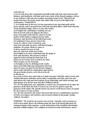 well with you.
2. It is to seek more after communion and fellowship with God, and to pursue after
intimacy and familiarity with him; and to have more of his blessed company with us
in our ordinary walk and conversation; according to that word, "Blessed is the
people that know the joyful sound: they shall walk, O Lord, in the light of thy
countenance, "Psalms 89:15.
3. As it stands here in the text, it is the expression of one who hath made up his
peace already, and is on good terms with God; and doth differ a little from what the
words absolutely imply; and so we may take it thus,
(a) It implies the confirming or making sure our
interest in God, and so it supposes the man's
peace to be made with God; for, whoever be the
author of this Psalm, it supposes he has made
his peace; and, therefore, in the following words
it is subjoined, I have put my trust in the
Lord, etc.; that is, I have trusted my soul
unto God, and made my peace with him through a
mediator. It is good, whatever comes, it
is always good to be near to God,
that way, and to be made sure in him.
(b) It implies to be more conformed unto the image of
God, and, therefore, this nearness to him is
opposed to that of being far from God. It is
good, says he to draw near to God in our duty;
when so many are far from him.
(c) It implies, to lay by all things in the world,
and to seek fellowship and communion with God,
and to be more set apart for his blessed company,
and to walk with him in a dependence upon him as
the great burden bearer, as he who is to be all
in all unto us.
In a word, to draw near unto God, is to make our peace with him, and to secure and
confirm that peace with him, and to study a conformity unto him, and to be near
unto him in our walk and conversation; in our fellowship, and whole carriage, and
deportment, to be always near unto him. William Guthrie.
Ver. 28. The Epicurean, says Augustine, is wont to say, It is good for me to enjoy the
pleasures of the flesh: the Stoic is wont to say, For me it is good to enjoy the
pleasures of the mind: The Apostle used to say (not in words but in sense), It is good
for me to cleave to God. Lorinus.
Ver. 28. The Lord God. The names The Lord Jehovah are a combination expressive
of God's sovereignty, self existence, and covenant relation to his people. Joseph
Addison Alexander.
WHEDO , "28. Good for me to draw near to God—Literally, and I, nearness to
God to me is good: that is, the ultimate good, the sum of all conceivable good, the
summum bonum of the ancients—a clear declaration of the unselfish and absolute
morality of Bible religion. ot a religion of external rewards and honours, and of
 