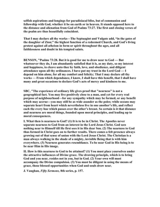 selfish aspirations and longings for paradisiacal bliss, but of communion and
fellowship with God, whether it be on earth or in heaven. It stands opposed here to
the distance and alienation from God of Psalms 73:27. The first and closing verses of
the psalm are thus beautifully coincident.
That I may declare all thy works—The Septuagint and Vulgate add, “in the gates of
the daughter of Zion;” the highest function of a redeemed Church, and God’s living
protest against all atheism in form or spirit throughout the ages, and all
faithlessness and doubt in his tempted saints.
BE SO , "Psalms 73:28. But it is good for me to draw near to God — But
whatsoever they do, I am abundantly satisfied that it is, as my duty, so my interest
and happiness, to cleave unto thee by faith, love, and obedience, and diligent
attendance upon all thy ordinances. I have put my trust in the Lord God — I
depend on him alone, for all my comfort and felicity; That I may declare all thy
works — From which dependance, I know, I shall have this benefit, that I shall have
many and great occasions to declare God’s acts of mercy and kindness to me.
SBC, "The experience of ordinary life gives proof that "nearness" is not a
geographical fact. You may live positively close to a man, and yet for every real
purpose of neighbourhood—for any sympathy which may be formed, or any benefit
which may accrue—you may still be as wide asunder as the poles; while oceans may
separate heart from heart which nevertheless live in one another’s life, and reflect
each the every hue which passes over the other’s breast. So certain is it that distance
and nearness are moral things, founded upon moral principles, and leading up to
moral consequences.
I. What then is nearness to God? (1) It is to be in Christ. The Apostles never
separate nearness to God from an interest in the Lord Jesus Christ. God sees
nothing near to Himself till He first sees it in His dear Son. (2) The nearness to God
thus formed in Christ goes on to further results. There comes a felt presence always
growing out of that sense of union with the Lord Jesus Christ. The Christian is a
man always walking in the shade of a mighty, invisible Being that is with him
everywhere. (3) earness generates resemblance. To be near God in His being is to
be near Him in His image.
II. How is this nearness to God to be attained? (1) You must place yourselves under
the attractive influences of Divine grace. The drawing principle, which is to bring
God and you near, resides not in you, but in God. (2) Your own will must
accompany the Divine compulsion. (3) You must be diligent in using the means of
grace, those blessed opportunities when God and souls draw near.
J. Vaughan, Fifty Sermons, 8th series, p. 157.
 