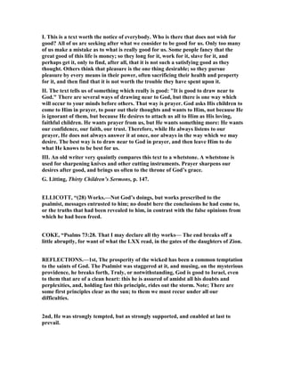 I. This is a text worth the notice of everybody. Who is there that does not wish for
good? All of us are seeking after what we consider to be good for us. Only too many
of us make a mistake as to what is really good for us. Some people fancy that the
great good of this life is money; so they long for it, work for it, slave for it, and
perhaps get it, only to find, after all, that it is not such a satisfying good as they
thought. Others think that pleasure is the one thing desirable; so they pursue
pleasure by every means in their power, often sacrificing their health and property
for it, and then find that it is not worth the trouble they have spent upon it.
II. The text tells us of something which really is good: "It is good to draw near to
God." There are several ways of drawing near to God, but there is one way which
will occur to your minds before others. That way is prayer. God asks His children to
come to Him in prayer, to pour out their thoughts and wants to Him, not because He
is ignorant of them, but because He desires to attach us all to Him as His loving,
faithful children. He wants prayer from us, but He wants something more: He wants
our confidence, our faith, our trust. Therefore, while He always listens to our
prayer, He does not always answer it at once, nor always in the way which we may
desire. The best way is to draw near to God in prayer, and then leave Him to do
what He knows to be best for us.
III. An old writer very quaintly compares this text to a whetstone. A whetstone is
used for sharpening knives and other cutting instruments. Prayer sharpens our
desires after good, and brings us often to the throne of God’s grace.
G. Litting, Thirty Children’s Sermons, p. 147.
ELLICOTT, “(28) Works.— ot God’s doings, but works prescribed to the
psalmist, messages entrusted to him; no doubt here the conclusions he had come to,
or the truths that had been revealed to him, in contrast with the false opinions from
which he had been freed.
COKE, “Psalms 73:28. That I may declare all thy works— The end breaks off a
little abruptly, for want of what the LXX read, in the gates of the daughters of Zion.
REFLECTIO S.—1st, The prosperity of the wicked has been a common temptation
to the saints of God. The Psalmist was staggered at it, and musing, on the mysterious
providence, he breaks forth, Truly, or notwithstanding, God is good to Israel, even
to them that are of a clean heart: this he is assured of amidst all his doubts and
perplexities, and, holding fast this principle, rides out the storm. ote; There are
some first principles clear as the sun; to them we must recur under all our
difficulties.
2nd, He was strongly tempted, but as strongly supported, and enabled at last to
prevail.
 