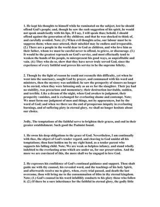 1. He kept his thoughts to himself while he ruminated on the subject, lest he should
offend God's people; and, though he saw the rash suggestion of his spirit, he would
not speak unadvisedly with his lips. If I say, I will speak thus; behold, I should
offend against the generation of thy children; and that he was shocked to think of,
and carefully avoided. ote; (1.) When evil thoughts arise, our labour must be to
suppress them; when once uttered, their mischief may be endless and irreparable.
(2.) There are a people in the world dear to God as children, and who love him as
their father, whom we must be careful never to offend, to grieve, or discourage. (3.)
It would be the greatest reproach on God's service, and most effectually tend to
weaken the hands of his people, to misrepresent his good ways, as unprofitable and
vain. (4.) They who do so, shew that they have never truly served God, since the
experience of every faithful soul proves his service to be the supreme felicity.
2. Though by the light of reason he could not reconcile this difficulty, yet when he
went into the sanctuary, sought God by prayer, and communed with his word and
ministers, then the mystery was unfolded; he saw the prosperity of sinners no longer
to be envied, when they were fattening only as an ox for the slaughter. Their joy had
no stability, was precarious and momentary; their destruction inevitable, sudden,
and terrible. Like a dream of the night, when God awakes to judgment, their
prosperity vanishes, and is exchanged for everlasting shame and contempt. ote;
We must form our judgment of men and things, not by appearances, but by the
word of God; and when we there see the end of prosperous iniquity in everlasting
burnings, and of suffering piety in eternal glory, we shall no longer hesitate about
our choice.
3rdly, The temptations of the faithful serve to brighten their graces, and end in their
greater establishment. Such good the Psalmist found.
1. He owns his deep obligations to the grace of God. evertheless, I am continually
with thee, the object of God's tender regard, and cleaving to God amidst all his
temptations; thou hast holden me by my right hand, as a tender parent who
supports his falling child. ote; We are weak as helpless infancy, and stand wholly
indebted to the everlasting arms which are under us, for our preservation. And the
more we are convinced of this, the more shall we be engaged to love God.
2. He expresses his confidence of God's continual guidance and support. Thou shalt
guide me with thy counsel, his revealed word, and the teachings of his holy Spirit,
and afterwards receive me to glory, when, every trial passed, and death the last
overcome, thou wilt bring me to the consummation of bliss in thy eternal kingdom.
ote; (1.) God's counsel in his word infallibly conducts to his glory those who follow
it. (2.) If there be a sure inheritance for the faithful in eternal glory, the godly little
 