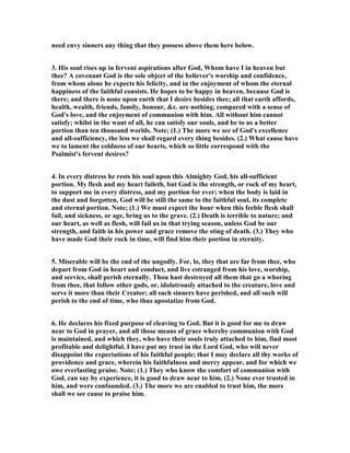 need envy sinners any thing that they possess above them here below.
3. His soul rises up in fervent aspirations after God, Whom have I in heaven but
thee? A covenant God is the sole object of the believer's worship and confidence,
from whom alone he expects his felicity, and in the enjoyment of whom the eternal
happiness of the faithful consists. He hopes to be happy in heaven, because God is
there; and there is none upon earth that I desire besides thee; all that earth affords,
health, wealth, friends, family, honour, &c. are nothing, compared with a sense of
God's love, and the enjoyment of communion with him. All without him cannot
satisfy; whilst in the want of all, he can satisfy our souls, and be to us a better
portion than ten thousand worlds. ote; (1.) The more we see of God's excellence
and all-sufficiency, the less we shall regard every thing besides. (2.) What cause have
we to lament the coldness of our hearts, which so little correspond with the
Psalmist's fervent desires?
4. In every distress he rests his soul upon this Almighty God, his all-sufficient
portion. My flesh and my heart faileth, but God is the strength, or rock of my heart,
to support me in every distress, and my portion for ever; when the body is laid in
the dust and forgotten, God will be still the same to the faithful soul, its complete
and eternal portion. ote; (1.) We must expect the hour when this feeble flesh shall
fail, and sickness, or age, bring us to the grave. (2.) Death is terrible to nature; and
our heart, as well as flesh, will fail us in that trying season, unless God be our
strength, and faith in his power and grace remove the sting of death. (3.) They who
have made God their rock in time, will find him their portion in eternity.
5. Miserable will be the end of the ungodly. For, lo, they that are far from thee, who
depart from God in heart and conduct, and live estranged from his love, worship,
and service, shall perish eternally. Thou hast destroyed all them that go a whoring
from thee, that follow other gods, or, idolatrously attached to the creature, love and
serve it more than their Creator; all such sinners have perished, and all such will
perish to the end of time, who thus apostatize from God.
6. He declares his fixed purpose of cleaving to God. But it is good for me to draw
near to God in prayer, and all those means of grace whereby communion with God
is maintained, and which they, who have their souls truly attached to him, find most
profitable and delightful. I have put my trust in the Lord God, who will never
disappoint the expectations of his faithful people; that I may declare all thy works of
providence and grace, wherein his faithfulness and mercy appear, and for which we
owe everlasting praise. ote; (1.) They who know the comfort of communion with
God, can say by experience, it is good to draw near to him. (2.) one ever trusted in
him, and were confounded. (3.) The more we are enabled to trust him, the more
shall we see cause to praise him.
 