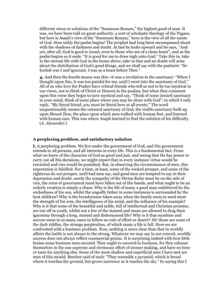different views or solutions of the “Summum Bonum,” the highest good of man. It
was, we have been told on great authority, a sort of scholastic theology of the Pagans,
but here is Asaph’s view of the “Summum Bonum,” hero is the view of all the saints
of God. How nobly the psalm begins! The prophet had long been encompassed about
with the shadows of darkness and doubt. At last he looks upward and he says, “And
yet, after all, God is good to Israel, even to those who are of a clean heart”; and as the
psalm begins so it ends: “It is good for me to draw nigh unto God.” Take this in, take
in the eternal life with God in the home above, take in that and no doubt will arise
about the distribution of God’s good things, and we shall say with the psalmist: “So
foolish was I and ignorant, I was as a beast before Thee.”
4. And then the fourth means was this—it was a revelation in the sanctuary: “When I
thought upon this, it was too painful for me, until I went into the sanctuary of God.”
All of us who love the Psalter have critical friends who tell us not to be too mystical in
our views, not to think of Christ or Heaven in the psalms; but when they comment
upon this verse they begin to turn mystical and say, “Think of some inward sanctuary
in your mind, think of some place where you may be alone with God”; to which I only
reply, “My literal friend, you must be literal here at all events.” The word
unquestionably means the outward sanctuary of God, the visible sanctuary built up
upon Mount Zion, the place upon which men walked with human feet, and listened
with human ears. This was where Asaph learned to find the solution of his difficulty.
(A. Alexander.)
A perplexing problem, and satisfactory solution
I. A perplexing problem. We live under the government of God, and His government
extends to all persons, and all interests in every life. This is a fundamental fact. From
what we know of the character of God as good and just, and seeing that He has power to
carry out all His decisions, we might expect that in every instance virtue would be
rewarded and vies would be punished. But, in observing the circumstances of men, this
expectation is falsified. For a time, at least, some of the wicked prosper, and some of the
righteous do not prosper, until bad men say, and good men are tempted to say in their
depression and doubt, surely the sympathy of the Divine Ruler must be on the side of
vies, the reins of government must have fallen out of His hands, and what ought to be an
orderly creation is simply a chaos. Why is the life of many a good man embittered by the
wickedness of his son, whilst the ungodly father in some instances is surrounded by the
best children? Why is the breadwinner taken away when the family seem to need most
the strength of his arm, the intelligence of his mind, and the influence of his example?
Why is it that some of the beautiful and noble, full of intellectual and Christian promise,
are out off in youth, whilst not a few of the stained and mean are allowed to drag their
ignominy through a long, stained and dishonoured life? Why is it that sunshine and
sorrow seem in so many eases to follow no rule of effort or desert? Ah! those are some of
the dark riddles, the strange perplexities, of which many a life is full. Here we are
confronted with a business problem. Now, nothing is more clear than that in worldly
affairs the battle is not always to the strong. Whatever we may say in our conceit, worldly
success does not always reflect commercial genius. It is surprising indeed with how little
brains some business men succeed. They ought to succeed in business, for they exhaust
themselves in the one supreme and strenuous effort of money-making, and have no time
or taste for anything else. Some of the most shallow and superficial men I have met are
men of this mould. Beecher said of such: “They resemble a pyramid, which is broad
where it touches the ground, but grows narrower as it reaches the sky.” In saying this I
 