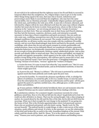 do not wish it to be understood that the righteous man is less fit and likely to succeed in
temporal affairs than the unrighteous. No, religion helps a man to get on in the world.
Other things being equal in the man, that man who is honest, industrious and
persevering is more likely to succeed than his neighbour, who may have the same
natural ability, but no Christian principle. Undoubtedly religion quickens and expands
the whole man, and fertilizes the wide area of life. A man who is formed, reformed, and
informed by religion will do far more effectual work than the same man without religion.
Another fact must also be borne in mind. Some good men, whom we like to hear sing
and pray in the “sanctuary,” are not strong and smart at the “receipt of customs.”
Business is not their forte. They are estimable men in their home and Church relations,
but they lack the keenness, suspicion, alertness, push, and enterprise so greatly
necessary in these days of keen competition and quick movement. One can easily see
why some easy, confiding, unsuspicious men who do not adapt themselves to certain
changed conditions in business do not succeed. The wonder would be if they did. But
baying said this, we all know worthy men who comply with the conditions Of worldly
success, and are even then disadvantaged, kept down and back by the greedy, avaricious
worldlings, with whom they do not and cannot compete in certain questionable and
wicked practices. Some are too delicately fibred, too considerate of justice, generosity,
handsome behaviour, too Scripturally conscientious to chord in practice with those who
do not scruple at lying advertisements, fictitious capital, adulterated articles. And so they
secretly and silently suffer in mind and state. They are beaten and baffled, not simply by
the greedy and gigantic monopolies, which appear to be the order of the day, but by the
positive wrong-doing of the unscrupulous, who will have gain by means fair or foul. And
so it is in my pastoral round, I have seen the good man—a struggling tradesman
“fretting” because of evil-doers, “envious” against the “workers of iniquity.”
1. It tries his trust. It is easy to trust God when the “cup runneth over.” But it is very
hard for a man with an ill-stocked larder, and an ill-furnished wardrobe, to lean his
whole weight upon God.
2. It proves his zeal. “Money is a defence.” The rich man is protected by earthworks
against much that beats pitilessly and cruelly upon the poor man.
3. It tests his humility. To retrench the pleasant superfluities of life, to abridge his
sphere of usefulness, to curtail his gifts, to live in a smaller house, to miss his name
from the subscription list, to rank among the unfortunates and be quiet—all this goes
against the grain of a spirited, mettled man, who, although poor, is still a man of
desire and ambition.
4. It taxes patience. Baffled and utterly bewildered, there are sad moments when the
tempted Christian says he cannot understand the Divine dealings with him.
II. A satisfactory solution. For a moment Asaph’s conscience wavered, for a time
giddiness seized him. How is it he did not fall into the abyss? Asaph believed in God. He
could not after all believe in chance. That was the saving thought. Like a ship swinging at
anchor, he swayed about by the ebb and the flow of the tide, but he did not drift from his
moorings. What was it that wrought the vast change in the psalmist? It was going into
the house of God. This is the Divinely-appointed place where God graciously answers
those who are perplexed and pained, and who kneel, saying, “Speak, Lord, for Thy
servant heareth.” The judicial faculty to weigh things, to take a calm survey of the entire
situation, needs stillness and retreat. It is here, in the sanctuary, we see the relationship
of this brief and broken life on earth to the wide, boundless kingdom of the eternal. Wait
calmly until the clouds roll by. Said Dr. Dixon, “It is in the nature of a cloud to pass
away.” Possess your soul in patience, and, amid the sweet silences and kindling visions
 
