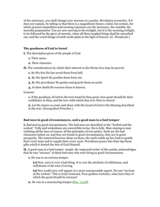 of the sanctuary, you shall change your murmur to a psalm. Revelation reconciles, if it
does not explain, by telling us that there is a magnificent future, veiled, but certain, for
which present inequalities and seeming injustices are the necessary, the suitable, the
merciful preparation. You are now moving in the twilight, but it is the morning twilight,
to be followed by the glory of eternity, when all these tangled things shall be smoothed
out, and the vexed things of earth made plain in the light of heaven. (G. Woodcock.)
The goodness of God to Israel
I. The description given of the people of God.
1. Their name.
2. Their character.
II. The considerations by which their interest in the Divine love may be proved.
1. By His Son He has saved them from hell.
2. By His Spirit He purifies them from sin.
3. By His providence He guides and guards them on earth.
4. At their death He receives them to heaven.
Lessons:
1. If the goodness of God to the true Israel be thus great, how great should be their
confidence in Him, and the love with which they love Him in return!
2. Let the sinner so come and share with the Israel of God in the blessing described
in the text. (Evangelical Preacher.)
Bad men in good circumstances, and a good man in a bad temper
I. Bad men in good circumstances. The bad men are described as the “foolish and the
wicked.” Folly and wickedness are convertible terms. Sin is folly. Man sinning is man
violating all the laws of reason, all the principles of true policy. Such are the bad
characters before us, and they are found in good circumstances, they are in great
prosperity. The material heavens shine on them, the earth yields up her fruit to gratify
their every taste and to supply their every want. Providence pours into their lap those
gifts which it denied the Son of God Himself.
II. A good man in a bad temper. Asaph, the supposed writer of this psalm, acknowledges
that he was “envious” of these bad men who were living in good circumstances.
1. He was in an envious temper.
(1) Now, envy is ever a bad thing. It is ever the attribute of selfishness, and
selfishness is the root of wrong.
(2) Nor could envy well appear in a more unreasonable aspect. He was “envious
at the wicked.” This is truly irrational. Poor godless wretches, what have they of
which the good should be envious?
2. He was in a murmuring temper (Psa_73:18).
 