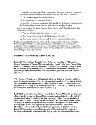 (1) A right act. Cleansing the heart and washing the hands means the cultivation
of personal holiness; and this is certainly a right work for man. It implies—
(1) The consciousness of personal defilement.
(2) The possession of a cleansing element.
(3) The effort of personal application. Moral evil is the defilement; Christianity is
the cleansing element; and practical faith is the personal application.
3. A wrong opinion. The writer thought that it was “in vain.” Three facts show that
this is a great mistake:
(1) That moral holiness involves its own reward.
(2) That moral holiness is promoted by temporal adversity.
(3) That moral holiness will meet with its perfect recompense hereafter.
No; this cleansing the heart is no vain work. No engagement is so real and profitable.
Every fresh practical idea of God is a rising in the scale of being and of bliss; every
conquest over sense, appetite, and sin, is a widening and strengthening of our spiritual
sovereignty; every devout sentiment, earnest resolve, and generous sacrifice attunes our
hearts to higher music. (Homilist.)
COFFMA , “I TRODUCTIO FOR BOOK III
Psalms 73-89 are entitled Book III. These Psalms are classified as "The Asaph
Group," composed of Psalms 73-83, the only other Asaph Psalm being Psalms 50 in
Book II. "All of this group are Elohimic."[1] Most of the remaining Psalms in Book
IV are ascribed to the Sons of Korah. "Some of these are Elohimic and some are
Jehovist."[2] Three Psalms in this Book are ascribed, one each, to David, Heman
and Ethan.
"The Psalms of Asaph are of different dates, but are similar in character and have
many features in common ... They are national and historical ... They have a definite
doctrine of God, who is presented as "The Shepherd of Israel" (Psalms 80:1), and
the people are the sheep of his pasture (Psalms 74:1; 77:20; 79:13) ... History is used
for instruction, admonition and encouragement."[3]
Dr. DeHoff summarized this entire book as follows: Psalms 73 handles the problem
of the wicked's prosperity; Psalms 74 discusses the national disaster in Jerusalem's
destruction; Psalms 75 speaks of the final judgment; Psalms 76 gives thanks for a
great victory; Psalms 77-78 are historical extolling God's marvelous works; Psalms
79-80 give us a glance of a great disaster; Psalms 81-82 deplore the sinfulness of
God's people; Psalms 83 is a prayer for protection; Psalms 84 stresses the
blessedness of those `in God's house.' (with an application to Christ's church);
Psalms 85-86 contain prayers of thanksgiving to God and pleas for mercy and
forgiveness; Psalms 88 is the prayer of a shut-in suffering from a long illness; and
 