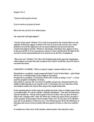 Psalms 73:1-2
"Surely God is good to Israel.
Even to such as are pure in heart.
But as for me, my feet were almost gone;
My steps had well nigh slipped."
"Surely God is good" (Psalms 73:1). God is not partial to the wicked. However the
opposite of this may appear at times to be true, it is never the correct view. God's
goodness toward the righteous is by no means limited to the present time but
extends throughout eternity. Whatever advantage wickedness may appear to have
in the present life is of no consequence whatever when considered in the light of the
eternal rewards and punishments to be meted out on the Day of Judgment.
"But as for me" (Psalms 73:2). Here the Psalmist looks back upon the temptations
which almost overcame him and recognizes how fatal it would have been for him to
succumb thereunto.
U K OW AUTHOR, "This is a song of Asaph, a mature believer who…
Flourished as a psalmist. Asaph composed Psalm 73 and 10 that follow – plus Psalm
50. He was a worship leader in the temple in Jerusalem.
Prospered as a prophet. 2 Chronicles 29:30 refers to him as being a “seer” - a word
used for prophet or beholder of visions.
Succeeded as a parent. He was sincere in public and private, demonstrated by his
children following him in serving the Lord. 1 Chronicles 25:1 says that four of his
sons helped conduct the chorus that sang at the temple dedication.
In the opening phrase of this song, the psalmist presents what we might expect from
a worship leader. It’s what I call his “orthodox disclaimer.” The man of God knows
what he should say. “Surely God is good to Israel, to those who are pure in heart.”
That is the “company line” after all. What else would you expect from a preacher?
God’s promise to the people of Israel under Moses was “If you obey me I will bless
you, but if you disobey, I will curse you.” (See Deuteronomy 28 for the full litany of
blessings and curses.) God certainly had been good to Israel, so what else could he
say?
It reminds me of the story of the Sunday school teacher who asked her class:
 