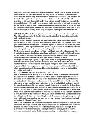 emphasis; for David means that those temptations, which cast an affront upon the
honor of God, and overwhelm faith, not only assail the common class of men, or
those who are endued only with some small measure of the fear of God, but that he
himself, who ought to have profited above all others in the school of God, had
experienced his own share of them. By thus setting himself forth as an example, he
designed the more effectually to arouse and incite us to take great heed to ourselves.
He did not, it is true, actually succumb under the temptation; but, in declaring that
his feet were almost gone, and that his steps had well nigh slipped, he warns us that
all are in danger of falling, unless they are upheld by the powerful hand of God.
SPURGEO , "Ver. 2. Here begins the narrative of a great soul battle, a spiritual
Marathon, a hard and well fought field, in which the half defeated became in the
end wholly victorious.
But as for me. He contrasts himself with his God who is ever good; he owns his
personal want of good, and then also compares himself with the clean in heart, and
goes on to confess his defilement. The Lord is good to his saints, but as for me, am I
one of them? Can I expect to share his grace? Yes, I do share it; but I have acted an
unworthy part, very unlike one who is truly pure in heart.
My feet were almost gone. Errors of heart and head soon affect the conduct. There
is an intimate connection between the heart and the feet. Asaph could barely stand,
his uprightness was going, his knees were bowing like a falling wall. When men
doubt the righteousness of God, their own integrity begins to waver.
My steps had well nigh slipped. Asaph could make no progress in the good road, his
feet ran away from under him like those of a man on a sheet of ice. He was
weakened for all practical action, and in great danger of actual sin, and so of a
disgraceful fall. How ought we to watch the inner man, since it has so forcible an
effect upon the outward character. The confession in this case is, as it should be,
very plain and explicit.
EXPLA ATORY OTES A D QUAI T SAYI GS
Ver. 2. But as for me. Literally, it is, And I, which ought to be read with emphasis;
for David means that those temptations which cast an affront upon the honour of
God, and overwhelm faith, not only assail the common class of men, or those who
are endued only with some small measure of the fear of God, but that he himself,
who ought to have profited above all others in the school of God, had experienced
his own share of them. By thus setting himself forth as an example, he designed the
more effectually to arouse and incite us to take great heed to ourselves. John Calvin.
Ver. 2. Let such also as fear God and begin to look aside on the things of this world,
know it will be hard even for them to hold out in faith and in the fear of God in time
of trial. Remember the example of David, he was a man that had spent much time in
travelling towards heaven; yet, looking but a little aside upon the glittering show of
this world, had very near lost his way, his feet were almost gone, his steps had well
nigh slipped. Edward Elton. 1620.
Ver. 2. He tells us that his feet were almost gone. The word signifies to bow, or bend
under one. My steps had well nigh slipped, or poured out, kept not within their true
bounds; but like water poured out and not confined, runs aside. Though these
expressions be metaphorical, and seemingly dark and cloudy, yet they clearly
represent unto us this truth, that his understanding was misguided, his judgment
 