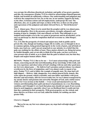 was corrupt, his affections disordered, turbulent, and guilty of too great a passion;
and this, the consequence (Psalms 73:22 in which he acknowledges himself ignorant,
foolish, and brutish) do sufficiently evidence. Our understanding and judgment may
well bear the comparison for feet, for as the one, in our motion, supports the body,
so the other, in human actions and all employments, underprops the soul. The
affections, also, are as paths and steps; as these of the feet, so these are the prints
and expressions of the judgment and mind. Edward Parry, in "David Restored."
1660.
Ver. 2. Almost gone. There is to be noted that the prophet said he was almost gone,
and not altogether. Here is the presence, providence, strength, safeguard, and
keeping of man by Almighty God, marvellously set forth. That although we are
tempted and brought even to the very point to perpetrate and do all mischief, yet he
stays us and keeps us, that the temptation shall not overcome us. John Hooper.
1495-1555.
Ver. 2-14. But the prosperity of wicked and unjust men, both in public and in
private life, who, though not leading a happy life in reality, are yet thought to do so
in common opinion, being praised improperly in the works of poets, and all kinds of
books, may lead you --and I am not surprised at your mistake--to a belief that the
gods care nothing for the affairs of men. These matters disturb you. Being led astray
by foolish thoughts, and yet not able to think ill of the gods, you have arrived at
your present state of mind, so as to think that the gods to indeed exist, but that they
despise and neglect human affairs. Plato.
BE SO , "Psalms 73:2-3. But as for me — Yet I must acknowledge with grief and
shame, concerning myself, that notwithstanding all my knowledge of this truth, and
my own experience and observation of God’s dealings with me and other good men;
my feet were almost gone — My faith in God’s promises and providence was almost
overthrown by the force of temptation; and I was almost ready to repent of my
piety, Psalms 73:13, and to follow the example of ungodly men. My steps had well
nigh slipped — Hebrew, ‫,שׁפכו‬ shuppechu, were almost poured forth, namely, like
water upon the ground, which is unstable, and runs hither and thither with great
disorder and uncertainty, till it be irrecoverably lost. So was I almost transported by
my unruly fancies and passions into unworthy thoughts of God, and a sinful course
of life. For I was envious at the foolish — I was vexed and murmured to see the
wicked, notwithstanding their guilt and desert of punishment, in a very flourishing
condition, and I thought it very hard that pious men should not equal, if not exceed,
them in such happiness; especially when I saw no likelihood that it would end, but
that they continued in their prosperity. With great propriety are the wicked, and
those that live as if there were no God, called the foolish; for nothing can show
greater folly.
Clovis G. Chappell
"But as for me, my feet were almost gone; my steps had well-nigh slipped."
(Psalm 73:2)
 