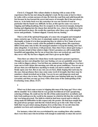 Clovis G. Chappell: This valiant climber is sharing with us some of the
experiences that he has met along the pilgrim's road. He has come at last to where
he walks with a certain sureness of step. He feels the road firm and solid beneath his
feet because he has learned the secret and source of strength. But it has not always
been so. As he looks back over his yesterdays he sees one stretch of road in
particular that he found very difficult. In fact, at this spot he came very near to
tripping and falling headlong. Here he escaped, by the narrowest margin, losing his
footing and slipping into the chasm that skirted the way, where he might have been
seen and heard no more. He recalls the experience after these years with mingled
terror and gratitude. "I almost slipped. I nearly lost my footing."
This is a bit of the spiritual biography of a man who struggled and triumphed
many centuries ago. Yet his story is amazingly modern and up-to-date. How
thoroughly at home it is in these perplexing days in which we live! Some of us are
saying sadly: "I know exactly what the psalmist is talking about. His experience
differs from mine only in this: He managed somehow to keep his footing, but I lost
mine altogether. I went down. I fell prostrate. Since then I have about quit trying. I
have become afraid of that which is high. Christ's promises are still wonderfully
beautiful and appealing, but for me at least they have not worked out, and I fear
they never will. My feet have slipped, and I have given up the fight."
Then there are others for whom these words represent a present experience.
Though you have not altogether lost your footing, yet you are painfully aware that
you walk in slippery places. You feel that any moment may bring collapse. You have
come out to God's house this morning, not with any great confidence. You are not at
all sure that you will find here anything to steady you and to enable you to stand
firmly upon your feet. But at any rate you are here, dimly hoping that such may be
the case; that perchance there may come some word of strength; that there may be
somehow a hand stretched out to help. You are in sore and desperate need and
know not where else to turn. May God grant that your fainting faith may be richly
rewarded, and that you may go away with a firm sense of the undergirding of the
Everlasting Arms. (Deut. 33:27)
I
What was it that came so near to tripping this man of the long ago? Over what
did he stumble? It is evident that he was greatly bewildered at God's perplexing
ordering of things. He could not for the life of him understand how an infinite and
holy God could govern the world in the manner in which he felt that the world of his
day was being governed. The faith in which he had been reared and to which he
clung made his difficulties in this respect only the greater. He had been taught that
the good always prosper and that the wicked always go to the wall. That was the
faith that was prevalent among all pious Jews at that time. It was old when this
psalmist was born and continued long after he had gone to his reward.
For instance, when Job was overwhelmed by one crushing blow after another,
there were three men who loved him well enough to undertake to share his sorrow
 