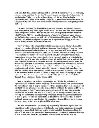 with him. But they assumed at once that, in spite of all appearances to the contrary,
Job was being punished for his sin. "It simply cannot be otherwise," they declared
emphatically. "Who ever suffered being innocent? Such a thing is simply
unthinkable in a God-ordered world. Prosperity is a sure indication of the smile of
God; adversity is no less a sure indication of his displeasure and biting indignation."
(Job 4:7)
With this faith also the disciples of Jesus were in hearty agreement. One day,
with their Master, they came upon a blind man. This man had been blind from his
birth. They asked Jesus: "Who did sin, this man or his parents, that he was born
blind?" (John 9:2) They could not conceive of any form of calamity, any sorrow,
any suffering that was not born directly of the anger and displeasure of God. They
believed that without exception the good are prosperous and happy, while the
wicked always fail and are always wretched.
There are those who cling to this faith in some measure to this very hour. It is
often a very comfortable faith and is therefore one that dies hard. There are those
still who believe that God rewards us in the here and now with material and
temporal blessings for being good. If he fails to do this, they feel that they have not
been treated quite fairly. When they ask for bread, they are rather shocked and
disappointed because God refuses to give them a stone. I received a letter only last
week telling me of a man who had been a tither all his life, but who, in spite of that
fact, had been overtaken by financial disaster. The writer seemed to feel that God
should have paid him in dollars and cents for his faithfulness. ow there is no doubt
that honesty is in the long run the best policy, and that, all things being equal, a
good man stands a better chance at worldly prosperity than a bad man. But even
then the good do not always prosper, and when they do, this prosperity is not given
in payment for faithful service. We seem to forget that while the devil pays wages,
God never does. "The wages of sin is death; but the gift of God is eternal life
through Jesus Christ our Lord." (Rom. 6:23)
ow it was when this psalmist began to test his faith by the plain facts of
experience that he found himself slipping. For when he looked with open eyes upon
the world he saw that it simply could not be true. Doubtless there was a neighbor of
his that lived not a block away, who despised the worship of the temple and lived in
utter disregard of God. This neighbor declared emphatically that he was not in
business for his health, that he was in it solely for the money. And there was no
denying the fact that he was succeeding amazingly. Everything he touched seemed
to turn to gold. ot only so, but both he and his family enjoyed the best of health
and to all appearances were finding life exceedingly livable. He was not in trouble
like other men; neither was he plagued like other men.
But how about himself? He was trying desperately hard to be a good man. He
was diligent in his religious duties. He tithed, he went to the synagogue, he sought
earnestly to please God. But what was he getting out of it? Less than nothing. In
spite of it all, he was not prosperous. On the contrary, everything he touched seemed
to turn to dust and ashes. He declared in bewilderment, not mixed with hot
 
