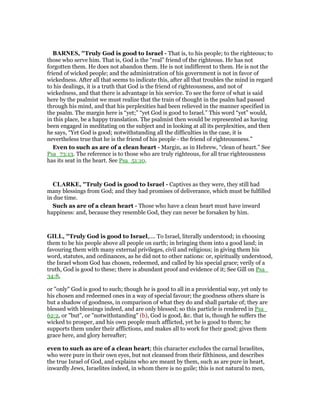 BAR ES, "Truly God is good to Israel - That is, to his people; to the righteous; to
those who serve him. That is, God is the “real” friend of the righteous. He has not
forgotten them. He does not abandon them. He is not indifferent to them. He is not the
friend of wicked people; and the administration of his government is not in favor of
wickedness. After all that seems to indicate this, after all that troubles the mind in regard
to his dealings, it is a truth that God is the friend of righteousness, and not of
wickedness, and that there is advantage in his service. To see the force of what is said
here by the psalmist we must realize that the train of thought in the psalm had passed
through his mind, and that his perplexities had been relieved in the manner specified in
the psalm. The margin here is “yet;” “yet God is good to Israel.” This word “yet” would,
in this place, be a happy translation. The psalmist then would be represented as having
been engaged in meditating on the subject and in looking at all its perplexities, and then
he says, “Yet God is good; notwithstanding all the difficulties in the case, it is
nevertheless true that he is the friend of his people - the friend of righteousness.”
Even to such as are of a clean heart - Margin, as in Hebrew, “clean of heart.” See
Psa_73:13. The reference is to those who are truly righteous, for all true righteousness
has its seat in the heart. See Psa_51:10.
CLARKE, "Truly God is good to Israel - Captives as they were, they still had
many blessings from God; and they had promises of deliverance, which must be fulfilled
in due time.
Such as are of a clean heart - Those who have a clean heart must have inward
happiness: and, because they resemble God, they can never be forsaken by him.
GILL, "Truly God is good to Israel,.... To Israel, literally understood; in choosing
them to be his people above all people on earth; in bringing them into a good land; in
favouring them with many external privileges, civil and religious; in giving them his
word, statutes, and ordinances, as he did not to other nations: or, spiritually understood,
the Israel whom God has chosen, redeemed, and called by his special grace; verily of a
truth, God is good to these; there is abundant proof and evidence of it; See Gill on Psa_
34:8,
or "only" God is good to such; though he is good to all in a providential way, yet only to
his chosen and redeemed ones in a way of special favour; the goodness others share is
but a shadow of goodness, in comparison of what they do and shall partake of; they are
blessed with blessings indeed, and are only blessed; so this particle is rendered in Psa_
62:2, or "but", or "notwithstanding" (b), God is good, &c. that is, though he suffers the
wicked to prosper, and his own people much afflicted, yet he is good to them; he
supports them under their afflictions, and makes all to work for their good; gives them
grace here, and glory hereafter;
even to such as are of a clean heart; this character excludes the carnal Israelites,
who were pure in their own eyes, but not cleansed from their filthiness, and describes
the true Israel of God, and explains who are meant by them, such as are pure in heart,
inwardly Jews, Israelites indeed, in whom there is no guile; this is not natural to men,
 