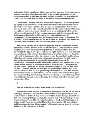 indignation, that he was plagued all day long and that some new chastening came to
him every morning. More than once, while in darkness he was sobbing out his
perplexities to God, he had been disturbed and half angered by the noise of joyful
revelry that had come from the house of his godless and prosperous neighbor.
"It is not fair," he cried hotly into his tear-soaked pillows. "What is the good of
my loyalty to my convictions? Surely in vain have I cleansed my heart and washed
my hands in innocency. Goodness does not pay, and since goodness does not pay,
how can there be a God who cares about our loyalty? How can we be sure that there
is a righteous God on the throne when all about us we see the good suffer and the
wicked enjoying prosperity? How can any man under such circumstances be sure
that because right is right, to follow right were wisdom in the scorn of
consequence?' Is it not possible after all for one to gather grapes of thorns and figs
of thistles? Would it not be far wiser for me to follow my neighbor, fling away from
God, quit trying to be right, take the cash, and let the credit go?"
And if every one who has at times felt sympathy with the views of this psalmist
were to say "Amen," it would shake like an earthquake. There are some of you as
indignant over God's amazing ordering of things as was this psalmist. You, too,
have tried to be right as God gave you to see the right. But there have been financial
losses, sickness, death. So many have been your reverses that at times you doubt the
real worth of righteousness. You have chosen to play the game fairly and have lost,
while those who played unfairly are winners and are acclaimed for their victory.
You had an opportunity for a questionable business adventure, but for
conscientious reasons you turned it down. Others without your scruples entered the
enterprise and now live in handsome residences on the avenue. "Their eyes stand
out with fatness" while you are having a desperate struggle to keep the wolf from
the door. Therefore, like this psalmist, you are questioning whether it pays to be
true to God or not. You are even questioning whether there is a God who concerns
himself about us and our petty affairs. You, too, can say: "My feet are almost gone;
my steps are on the point of slipping." Yet it is heartening to know that this psalmist
came safely through and ended by finding a firm footing for his feet. So may we, if
we are only willing.
II
How did he keep from falling? What was it that steadied him?
He did not find new strength by abandoning all religious faith. He did not find it
by flinging away from God altogether. It may be that in your perplexity you feel
sorely tempted to do this. It may be that you feel that there is no hope, even in God.
But, even assuming that you are right, this is surely true: If there is no hope in him,
there is none anywhere. There is certainly nothing to steady us in the thought of a
godless world. There is a poem that I have often heard quoted with appreciation,
and I am not denying that it has a quantity of desperate courage about it, yet to my
mind it is of the very essence of despair.
 