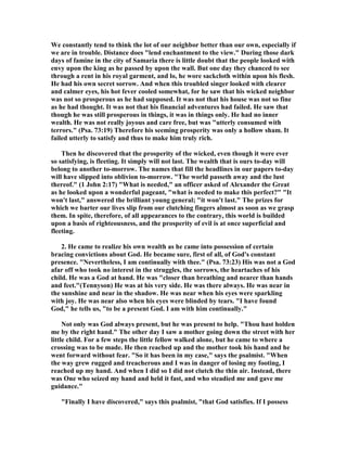 We constantly tend to think the lot of our neighbor better than our own, especially if
we are in trouble. Distance does "lend enchantment to the view." During those dark
days of famine in the city of Samaria there is little doubt that the people looked with
envy upon the king as he passed by upon the wall. But one day they chanced to see
through a rent in his royal garment, and lo, he wore sackcloth within upon his flesh.
He had his own secret sorrow. And when this troubled singer looked with clearer
and calmer eyes, his hot fever cooled somewhat, for he saw that his wicked neighbor
was not so prosperous as he had supposed. It was not that his house was not so fine
as he had thought. It was not that his financial adventures had failed. He saw that
though he was still prosperous in things, it was in things only. He had no inner
wealth. He was not really joyous and care free, but was "utterly consumed with
terrors." (Psa. 73:19) Therefore his seeming prosperity was only a hollow sham. It
failed utterly to satisfy and thus to make him truly rich.
Then he discovered that the prosperity of the wicked, even though it were ever
so satisfying, is fleeting. It simply will not last. The wealth that is ours to-day will
belong to another to-morrow. The names that fill the headlines in our papers to-day
will have slipped into oblivion to-morrow. "The world passeth away and the lust
thereof." (1 John 2:17) "What is needed," an officer asked of Alexander the Great
as he looked upon a wonderful pageant, "what is needed to make this perfect?" "It
won't last," answered the brilliant young general; "it won't last." The prizes for
which we barter our lives slip from our clutching fingers almost as soon as we grasp
them. In spite, therefore, of all appearances to the contrary, this world is builded
upon a basis of righteousness, and the prosperity of evil is at once superficial and
fleeting.
2. He came to realize his own wealth as he came into possession of certain
bracing convictions about God. He became sure, first of all, of God's constant
presence. " evertheless, I am continually with thee." (Psa. 73:23) His was not a God
afar off who took no interest in the struggles, the sorrows, the heartaches of his
child. He was a God at hand. He was "closer than breathing and nearer than hands
and feet."(Tennyson) He was at his very side. He was there always. He was near in
the sunshine and near in the shadow. He was near when his eyes were sparkling
with joy. He was near also when his eyes were blinded by tears. "I have found
God," he tells us, "to be a present God. I am with him continually."
ot only was God always present, but he was present to help. "Thou hast holden
me by the right hand." The other day I saw a mother going down the street with her
little child. For a few steps the little fellow walked alone, but he came to where a
crossing was to be made. He then reached up and the mother took his hand and he
went forward without fear. "So it has been in my case," says the psalmist. "When
the way grew rugged and treacherous and I was in danger of losing my footing, I
reached up my hand. And when I did so I did not clutch the thin air. Instead, there
was One who seized my hand and held it fast, and who steadied me and gave me
guidance."
"Finally I have discovered," says this psalmist, "that God satisfies. If I possess
 