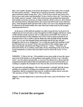 him, I can weather all gales, I can breast all tempests. If I have him, I have enough
for time and for eternity." "Whom have I in heaven but thee? And there is none
upon earth that I desire beside thee." (Psa. 73:25) To have all else but God is to be
forever poor and restless and dissatisfied. To have God is to have all. "Lord show us
the Father and it is enough." (John 14:8) And because the psalmist has found that
God satisfies in the here and now, he believes that he will do so forever. He is firm in
his conviction that he will guide him by his counsel and afterwards receive him into
glory. That though his flesh and heart fail, as they were sure to do, though the house
in which he lived should tumble into ruins, that God would surely be his strength
and his portion forever.
In the power of this faith the psalmist was able to keep his feet. In its power he
walked bravely forward and so came through his terrible struggle with horror. Such
a faith will also steady ourselves. Do we really possess such faith? Do we know in
our hearts that there is One infinitely near who is ready to grip our hands in our
desperate hours? Do we believe that he abides the same through all the changing
years? Are we sure that though friends and health and all else may fail and
disappoint, that he never disappoints? Are we fully persuaded that nothing we put
into his hand can ever be lost? Such is the conviction of this radiant singer, and
those most deeply schooled in the things of God say, "Amen." "Therefore, my
beloved brethren, be ye stedfast, unmovable, always abounding in the work of the
Lord, forasmuch as ye know that your labor is not in vain in the Lord." (1 Cor.
15:58)
WHEDO , "2. But as for me—The psalmist at once turns aside to trace the causes
and extent of his doubts as to the goodness and equality of God’s ways. Literally,
And I—my feet almost turned aside, or swerved. The almost, here, shows that the
temptation had taken hold of him; he had halted and wavered, and but little was
wanting to complete the triumph of evil. The next line carries forward the figure.
My steps had well nigh slipped—The word translated “well nigh” literally means,
nothing was wanting. Everything was complete to give practical effect to the
temptation. Had he remained in that state he would have fallen; but he went into
“the sanctuary of God,” Psalms 73:17. This saved him.
Slipped—Literally slipped out, or poured out, like water, and so he had been “well
nigh” lost.
3 For I envied the arrogant
 