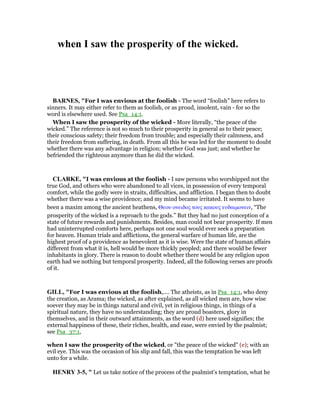 when I saw the prosperity of the wicked.
BAR ES, "For I was envious at the foolish - The word “foolish” here refers to
sinners. It may either refer to them as foolish, or as proud, insolent, vain - for so the
word is elsewhere used. See Psa_14:1.
When I saw the prosperity of the wicked - More literally, “the peace of the
wicked.” The reference is not so much to their prosperity in general as to their peace;
their conscious safety; their freedom from trouble; and especially their calmness, and
their freedom from suffering, in death. From all this he was led for the moment to doubt
whether there was any advantage in religion; whether God was just; and whether he
befriended the righteous anymore than he did the wicked.
CLARKE, "I was envious at the foolish - I saw persons who worshipped not the
true God, and others who were abandoned to all vices, in possession of every temporal
comfort, while the godly were in straits, difficulties, and affliction. I began then to doubt
whether there was a wise providence; and my mind became irritated. It seems to have
been a maxim among the ancient heathens, Θεου ονειδος τους κακους ευδαιµονειν, “The
prosperity of the wicked is a reproach to the gods.” But they had no just conception of a
state of future rewards and punishments. Besides, man could not bear prosperity. If men
had uninterrupted comforts here, perhaps not one soul would ever seek a preparation
for heaven. Human trials and afflictions, the general warfare of human life, are the
highest proof of a providence as benevolent as it is wise. Were the state of human affairs
different from what it is, hell would be more thickly peopled; and there would be fewer
inhabitants in glory. There is reason to doubt whether there would be any religion upon
earth had we nothing but temporal prosperity. Indeed, all the following verses are proofs
of it.
GILL, "For I was envious at the foolish,.... The atheists, as in Psa_14:1, who deny
the creation, as Arama; the wicked, as after explained, as all wicked men are, how wise
soever they may be in things natural and civil, yet in religious things, in things of a
spiritual nature, they have no understanding; they are proud boasters, glory in
themselves, and in their outward attainments, as the word (d) here used signifies; the
external happiness of these, their riches, health, and ease, were envied by the psalmist;
see Psa_37:1,
when I saw the prosperity of the wicked, or "the peace of the wicked" (e); with an
evil eye. This was the occasion of his slip and fall, this was the temptation he was left
unto for a while.
HE RY 3-5, " Let us take notice of the process of the psalmist's temptation, what he
 