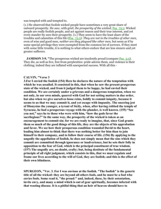 was tempted with and tempted to.
(1.) He observed that foolish wicked people have sometimes a very great share of
outward prosperity. He saw, with grief, the prosperity of the wicked, Psa_73:3. Wicked
people are really foolish people, and act against reason and their true interest, and yet
every stander-by sees their prosperity. [1.] They seem to have the least share of the
troubles and calamities of this life (Psa_73:5): They are not in the troubles of other men,
even of wise and good men, neither are they plagued like other men, but seem as if by
some special privilege they were exempted from the common lot of sorrows. If they meet
with some little trouble, it is nothing to what others endure that are less sinners and yet
greater sufferers.
JAMISO 3-9, "The prosperous wicked are insolently proud (compare Psa_5:5).
They die, as well as live, free from perplexities: pride adorns them, and violence is their
clothing; indeed they are inflated with unexpected success. With all this -
CALVI , "Verse 3
3.For I envied the foolish (154) Here he declares the nature of the temptation with
which he was assailed. It consisted in this, that when he saw the present prosperous
state of the wicked, and from it judged them to be happy, he had envied their
condition. We are certainly under a grievous and a dangerous temptation, when we
not only, in our own minds, quarrel with God for not setting matters in due order,
but also when we give ourselves loose reins, boldly to commit iniquity, because it
seems to us that we may commit it, and yet escape with impunity. The sneering jest
of Dionysius the younger, a tyrant of Sicily, when, after having robbed the temple of
Syracuse, he had a prosperous voyage with the plunder, is well known. (155) “See
you not,” says he to those who were with him, “how the gods favor the
sacrilegious?” In the same way, the prosperity of the wicked is taken as an
encouragement to commit sin; for we are ready to imagine, that, since God grants
them so much of the good things of this life, they are the objects of his approbation
and favor. We see how their prosperous condition wounded David to the heart,
leading him almost to think that there was nothing better for him than to join
himself to their company, and to follow their course of life. (156) By applying to the
ungodly the appellation of foolish, he does not simply mean that the sins which they
commit are committed through ignorance or inadvertence, but he sets their folly in
opposition to the fear of God, which is the principal constituent of true wisdom.
(157) The ungodly are, no doubt, crafty; but, being destitute of the fundamental
principle of all right judgment, which consists in this, that we must regulate and
frame our lives according to the will of God, they are foolish; and this is the effect of
their own blindness.
SPURGEO , "Ver. 3. For I was envious at the foolish. "The foolish" is the generic
title of all the wicked: they are beyond all others fools, and he must be a fool who
envies fools. Some read it, "the proud:" and, indeed, these, by their ostentation,
invite envy, and many a mind which is out of gear spiritually, becomes infected with
that wasting disease. It is a pitiful thing that an heir of heaven should have to
 