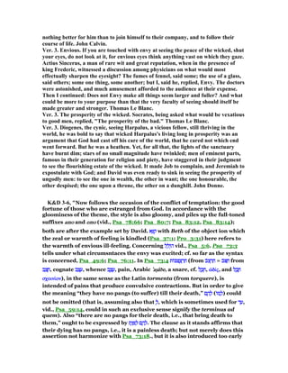 nothing better for him than to join himself to their company, and to follow their
course of life. John Calvin.
Ver. 3. Envious. If you are touched with envy at seeing the peace of the wicked, shut
your eyes, do not look at it, for envious eyes think anything vast on which they gaze.
Actius Sincerus, a man of rare wit and great reputation, when in the presence of
king Frederic, witnessed a discussion among physicians on what would most
effectually sharpen the eyesight? The fumes of fennel, said some; the use of a glass,
said others; some one thing, some another; but I, said he, replied, Envy. The doctors
were astonished, and much amusement afforded to the audience at their expense.
Then I continued: Does not Envy make all things seem larger and fuller? And what
could be more to your purpose than that the very faculty of seeing should itself be
made greater and stronger. Thomas Le Blanc.
Ver. 3. The prosperity of the wicked. Socrates, being asked what would be vexatious
to good men, replied, "The prosperity of the bad." Thomas Le Blanc.
Ver. 3. Diogenes, the cynic, seeing Harpalus, a vicious fellow, still thriving in the
world, he was bold to say that wicked Harpalus's living long in prosperity was an
argument that God had cast off his care of the world, that he cared not which end
went forward. But he was a heathen. Yet, for all that, the lights of the sanctuary
have burnt dim; stars of no small magnitude have twinkled; men of eminent parts,
famous in their generation for religion and piety, have staggered in their judgment
to see the flourishing estate of the wicked. It made Job to complain, and Jeremiah to
expostulate with God; and David was even ready to sink in seeing the prosperity of
ungodly men: to see the one in wealth, the other in want; the one honourable, the
other despised; the one upon a throne, the other on a dunghill. John Donne.
K&D 3-6, "Now follows the occasion of the conflict of temptation: the good
fortune of those who are estranged from God. In accordance with the
gloominess of the theme, the style is also gloomy, and piles up the full-toned
suffixes amoamoamoamo and emoemoemoemo (vid., Psa_78:66; Psa_80:7; Psa_83:12, Psa_83:14);
both are after the example set by David. ‫א‬ֵ ִ‫ק‬‫א‬ֵ ִ‫ק‬‫א‬ֵ ִ‫ק‬‫א‬ֵ ִ‫ק‬ with Beth of the object ion which
the zeal or warmth of feeling is kindled (Psa_37:1; Pro_3:31) here refers to
the warmth of envious ill-feeling. Concerning ‫ל‬ ֵ‫ֽול‬ּ‫ה‬‫ל‬ ֵ‫ֽול‬ּ‫ה‬‫ל‬ ֵ‫ֽול‬ּ‫ה‬‫ל‬ ֵ‫ֽול‬ּ‫ה‬ vid., Psa_5:6. Psa_73:3
tells under what circumsntaces the envy was excited; cf. so far as the syntax
is concerned, Psa_49:6; Psa_76:11. In Psa_73:4 ‫ּות‬ ‫צ‬ ֻ‫צ‬ ְ‫ר‬ ַ‫ח‬‫ּות‬ ‫צ‬ ֻ‫צ‬ ְ‫ר‬ ַ‫ח‬‫ּות‬ ‫צ‬ ֻ‫צ‬ ְ‫ר‬ ַ‫ח‬‫ּות‬ ‫צ‬ ֻ‫צ‬ ְ‫ר‬ ַ‫ח‬ (from ‫ּב‬‫צ‬ ְ‫ר‬ ַ‫ח‬‫ּב‬‫צ‬ ְ‫ר‬ ַ‫ח‬‫ּב‬‫צ‬ ְ‫ר‬ ַ‫ח‬‫ּב‬‫צ‬ ְ‫ר‬ ַ‫ח‬ = ‫ּב‬ ַ‫ח‬‫ּב‬ ַ‫ח‬‫ּב‬ ַ‫ח‬‫ּב‬ ַ‫ח‬ from
‫ב‬ ַ‫צ‬ ָ‫ח‬‫ב‬ ַ‫צ‬ ָ‫ח‬‫ב‬ ַ‫צ‬ ָ‫ח‬‫ב‬ ַ‫צ‬ ָ‫,ח‬ cognate ‫ב‬ ַ‫צ‬ ָ‫ע‬‫ב‬ ַ‫צ‬ ָ‫ע‬‫ב‬ ַ‫צ‬ ָ‫ע‬‫ב‬ ַ‫צ‬ ָ‫,ע‬ whence ‫ב‬ ֶ‫צ‬ ֶ‫ע‬‫ב‬ ֶ‫צ‬ ֶ‫ע‬‫ב‬ ֶ‫צ‬ ֶ‫ע‬‫ב‬ ֶ‫צ‬ ֶ‫,ע‬ pain, Arabic ‛‛‛‛aᑑâaᑑâaᑑâaᑑâbebebebe, a snare, cf. ‫ל‬ ֶ‫ב‬ ֵ‫ח‬‫ל‬ ֶ‫ב‬ ֵ‫ח‬‫ל‬ ֶ‫ב‬ ֵ‫ח‬‫ל‬ ֶ‫ב‬ ֵ‫,ח‬ ᆝδίᆝδίᆝδίᆝδίςςςς, and ‫ל‬ ֶ‫ב‬ ֶ‫ח‬‫ל‬ ֶ‫ב‬ ֶ‫ח‬‫ל‬ ֶ‫ב‬ ֶ‫ח‬‫ל‬ ֶ‫ב‬ ֶ‫ח‬
σχοινίσχοινίσχοινίσχοινίονονονον), in the same sense as the Latin tormenta (from torquere), is
intended of pains that produce convulsive contractions. But in order to give
the meaning “they have no pangs (to suffer) till their death,” ‫ם‬ ֶ‫ה‬ ָ‫ל‬‫ם‬ ֶ‫ה‬ ָ‫ל‬‫ם‬ ֶ‫ה‬ ָ‫ל‬‫ם‬ ֶ‫ה‬ ָ‫ל‬ (‫ּו‬‫מ‬ ָ‫ל‬‫ּו‬‫מ‬ ָ‫ל‬‫ּו‬‫מ‬ ָ‫ל‬‫ּו‬‫מ‬ ָ‫)ל‬ could
not be omitted (that is, assuming also that ְ‫ל‬ְ‫ל‬ְ‫ל‬ְ‫,ל‬ which is sometimes used for ‫ד‬ ַ‫ע‬‫ד‬ ַ‫ע‬‫ד‬ ַ‫ע‬‫ד‬ ַ‫,ע‬
vid., Psa_59:14, could in such an exclusive sense signify the terminus ad
quem). Also “there are no pangs for their death, i.e., that bring death to
them,” ought to be expressed by ‫ת‬ֶ‫ו‬ ָ ַ‫ל‬ ‫ם‬ ֶ‫ה‬ ָ‫ל‬‫ת‬ֶ‫ו‬ ָ ַ‫ל‬ ‫ם‬ ֶ‫ה‬ ָ‫ל‬‫ת‬ֶ‫ו‬ ָ ַ‫ל‬ ‫ם‬ ֶ‫ה‬ ָ‫ל‬‫ת‬ֶ‫ו‬ ָ ַ‫ל‬ ‫ם‬ ֶ‫ה‬ ָ‫.ל‬ The clause as it stands affirms that
their dying has no pangs, i.e., it is a painless death; but not merely does this
assertion not harmonize with Psa_73:18., but it is also introduced too early
 