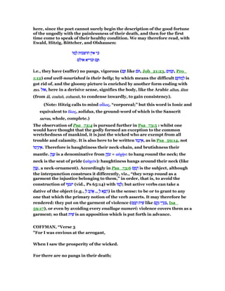 here, since the poet cannot surely begin the description of the good fortune
of the ungodly with the painlessness of their death, and then for the first
time come to speak of their healthy condition. We may therefore read, with
Ewald, Hitzig, Böttcher, and Olshausen:
‫ּו‬‫מ‬ ָ‫ל‬ ‫חרצבות‬ ‫אין‬ ‫כי‬‫ּו‬‫מ‬ ָ‫ל‬ ‫חרצבות‬ ‫אין‬ ‫כי‬‫ּו‬‫מ‬ ָ‫ל‬ ‫חרצבות‬ ‫אין‬ ‫כי‬‫ּו‬‫מ‬ ָ‫ל‬ ‫חרצבות‬ ‫אין‬ ‫כי‬
‫אולם‬ ‫ובריא‬ ‫ם‬ ָ‫אולם‬ ‫ובריא‬ ‫ם‬ ָ‫אולם‬ ‫ובריא‬ ‫ם‬ ָ‫אולם‬ ‫ובריא‬ ‫ם‬ ָ
i.e., they have (suffer) no pangs, vigorous (‫ם‬ ָ‫ם‬ ָ‫ם‬ ָ‫ם‬ ָ like ‫ּם‬‫ּם‬‫ּם‬‫ּם‬ , Job_21:23, ‫ים‬ ִ‫מ‬ ָ‫ת‬‫ים‬ ִ‫מ‬ ָ‫ת‬‫ים‬ ִ‫מ‬ ָ‫ת‬‫ים‬ ִ‫מ‬ ָ‫,ת‬ Pro_
1:12) and well-nourished is their belly; by which means the difficult ‫ם‬ ָ‫ּות‬‫מ‬ ְ‫ל‬‫ם‬ ָ‫ּות‬‫מ‬ ְ‫ל‬‫ם‬ ָ‫ּות‬‫מ‬ ְ‫ל‬‫ם‬ ָ‫ּות‬‫מ‬ ְ‫ל‬ is
got rid of, and the gloomy picture is enriched by another form ending with
momomomo. ‫אוּל‬‫אוּל‬‫אוּל‬‫,אוּל‬ here in a derisive sense, signifies the body, like the Arabic allunallunallunallun, ââââlunlunlunlun
(from ââââllll, coaluitcoaluitcoaluitcoaluit, cohaesitcohaesitcohaesitcohaesit, to condense inwardly, to gain consistency).
(Note: Hitzig calls to mind οᆗοᆗοᆗοᆗλοςλοςλοςλος, “corporeal;” but this word is Ionic and
equivalent to ᆋᆋᆋᆋλοςλοςλοςλος, solidus, the ground-word of which is the Sanscrit
sarvassarvassarvassarvas, whole, complete.)
The observation of Psa_73:4 is pursued further in Psa_73:5 : whilst one
would have thought that the godly formed an exception to the common
wretchedness of mankind, it is just the wicked who are exempt from all
trouble and calamity. It is also here to be written ‫ּו‬‫מ‬ֵ‫ינ‬ ֵ‫א‬‫ּו‬‫מ‬ֵ‫ינ‬ ֵ‫א‬‫ּו‬‫מ‬ֵ‫ינ‬ ֵ‫א‬‫ּו‬‫מ‬ֵ‫ינ‬ ֵ‫,א‬ as in Psa_59:14, not
‫ּו‬‫מ‬‫י‬ֵ‫ינ‬ ֵ‫א‬‫ּו‬‫מ‬‫י‬ֵ‫ינ‬ ֵ‫א‬‫ּו‬‫מ‬‫י‬ֵ‫ינ‬ ֵ‫א‬‫ּו‬‫מ‬‫י‬ֵ‫ינ‬ ֵ‫.א‬ Therefore is haughtiness their neck-chain, and brutishness their
mantle. ‫ק‬ַ‫נ‬ ָ‫ע‬‫ק‬ַ‫נ‬ ָ‫ע‬‫ק‬ַ‫נ‬ ָ‫ע‬‫ק‬ַ‫נ‬ ָ‫ע‬ is a denominative from ‫ק‬ֶ‫ּנ‬‫ע‬‫ק‬ֶ‫ּנ‬‫ע‬‫ק‬ֶ‫ּנ‬‫ע‬‫ק‬ֶ‫ּנ‬‫ע‬ = αᆒχήαᆒχήαᆒχήαᆒχήνννν: to hang round the neck; the
neck is the seat of pride (αᆒχεሏαᆒχεሏαᆒχεሏαᆒχεሏνννν): haughtiness hangs around their neck (like
‫ק‬ָ‫נ‬ ֲ‫ע‬‫ק‬ָ‫נ‬ ֲ‫ע‬‫ק‬ָ‫נ‬ ֲ‫ע‬‫ק‬ָ‫נ‬ ֲ‫,ע‬ a neck-ornament). Accordingly in Psa_73:6 ‫ס‬ ָ‫מ‬ ָ‫ה‬‫ס‬ ָ‫מ‬ ָ‫ה‬‫ס‬ ָ‫מ‬ ָ‫ה‬‫ס‬ ָ‫מ‬ ָ‫ה‬ is the subject, although
the interpunction construes it differently, viz., “they wrap round as a
garment the injustice belonging to them,” in order, that is, to avoid the
construction of ‫יעטף‬‫יעטף‬‫יעטף‬‫יעטף‬ (vid., Ps 65:14) with ‫ּו‬‫מ‬ ָ‫ל‬‫ּו‬‫מ‬ ָ‫ל‬‫ּו‬‫מ‬ ָ‫ל‬‫ּו‬‫מ‬ ָ‫;ל‬ but active verbs can take a
dative of the object (e.g., ְ‫ל‬ ‫ב‬ ֵ‫ה‬ፎְ‫ל‬ ‫ב‬ ֵ‫ה‬ፎְ‫ל‬ ‫ב‬ ֵ‫ה‬ፎְ‫ל‬ ‫ב‬ ֵ‫ה‬ፎ ,, ְ‫ל‬ ‫א‬ ָ‫פ‬ ָ‫ר‬ְ‫ל‬ ‫א‬ ָ‫פ‬ ָ‫ר‬ְ‫ל‬ ‫א‬ ָ‫פ‬ ָ‫ר‬ְ‫ל‬ ‫א‬ ָ‫פ‬ ָ‫)ר‬ in the sense: to be or to grant to any
one that which the primary notion of the verb asserts. It may therefore be
rendered: they put on the garment of violence (‫ס‬ ָ‫מ‬ ָ‫ח‬ ‫ית‬ ִ‫שׁ‬‫ס‬ ָ‫מ‬ ָ‫ח‬ ‫ית‬ ִ‫שׁ‬‫ס‬ ָ‫מ‬ ָ‫ח‬ ‫ית‬ ִ‫שׁ‬‫ס‬ ָ‫מ‬ ָ‫ח‬ ‫ית‬ ִ‫שׁ‬ like ‫ם‬ ָ‫ק‬ָ‫נ‬ ‫י‬ ֵ‫ד‬ְ‫ג‬ ִ‫ם‬ ָ‫ק‬ָ‫נ‬ ‫י‬ ֵ‫ד‬ְ‫ג‬ ִ‫ם‬ ָ‫ק‬ָ‫נ‬ ‫י‬ ֵ‫ד‬ְ‫ג‬ ִ‫ם‬ ָ‫ק‬ָ‫נ‬ ‫י‬ ֵ‫ד‬ְ‫ג‬ ִ , Isa_
59:17), or even by avoiding every enallage numeri: violence covers them as a
garment; so that ‫ית‬ ִ‫שׁ‬‫ית‬ ִ‫שׁ‬‫ית‬ ִ‫שׁ‬‫ית‬ ִ‫שׁ‬ is an apposition which is put forth in advance.
COFFMAN, “Verse 3
"For I was envious at the arrogant,
When I saw the prosperity of the wicked.
For there are no pangs in their death;
 