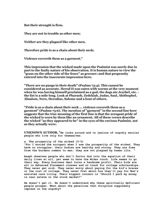 But their strength is firm.
They are not in trouble as other men;
Neither are they plagued like other men.
Therefore pride is as a chain about their neck;
Violence covereth them as a garment."
This impression that the wicked made upon the Psalmist was surely due in
part to the faulty nature of his observation. It is human nature to view the
"grass on the other side of the fence" as greener; and that propensity
entered into the inaccurate impression here.
"There are no pangs in their death" (Psalms 73:4). This cannot be
considered as accurate. Herod II was eaten with worms at the very moment
when he was having himself proclaimed as a god; the dogs ate Jezebel, etc. -
the list is a mile long. Look at Pharaoh, Zedekiah, Judas, Saul, Ahithophel,
Absalom, Nero, Herodias, Salome and a host of others.
"Pride is as a chain about their neck ... violence covereth them as a
garment" (Psalms 73:6). The mention of "garment" in the second line here
suggests that the true meaning of the first line is that the arrogant pride of
the wicked is worn by them like an ornament. All of these verses describe
the wicked "as they appeared to be" in the eyes of the envious Psalmist, not
as they actually were.
UNKNOWN AUTHOR, "He looks around and is jealous of ungodly secular
people who live only for themselves.
a. The prosperity of the wicked (3-5)
“For I envied the arrogant when I saw the prosperity of the wicked. They
have no struggles; their bodies are healthy and strong. They are free
from the burdens common to man; they are not plagued by human ills. ”
Asaph observes people who don’t factor God into the equation of their
daily lives at all, yet seem to have the Midas touch. Life seems to go
their way. Every business deal turns a handsome profit. Their kids are
all in Advanced Placement classes and on track for college scholarships.
They never get sick. They never worry about paying for the kid’s braces
or the cost of college. They never fret about how they’ll pay for Mom’s
assisted care living. Their biggest concern is “Should I park my money
in real estate or the stock market?”
He doesn’t get it. He doesn’t understand why these spiritually deficient
people prosper. What about the penalties that Scripture supposedly
imposes on the ungodly?
 
