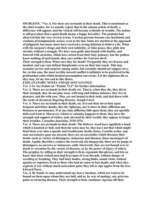 SPURGEO , "Ver. 4. For there are no bands in their death. This is mentioned as
the chief wonder, for we usually expect that in the solemn article of death, a
difference will appear, and the wicked will become evidently in trouble. The notion
is still prevalent that a quiet death means a happy hereafter. The psalmist had
observed that the very reverse is true. Careless persons become case hardened, and
continue presumptuously secure, even to the last. Some are startled at the approach
of judgment, but many more have received a strong delusion to believe a lie. What
with the surgeon's drugs and their own infidelity, or false peace, they glide into
eternity without a struggle. We have seen godly men bound with doubts, and
fettered with anxieties, which have arisen from their holy jealousy; but the godless
know nothing of such bands: they care neither for God nor devil.
Their strength is firm. What care they for death? Frequently they are brazen and
insolent, and can vent defiant blasphemies even on their last couch. This may
occasion sorrow and surprise among saints, but certainly should not suggest envy,
for, in this case, the most terrible inward conflict is infinitely to be preferred to the
profoundest calm which insolent presumption can create. Let the righteous die as
they may, let my last end be like theirs.
EXPLA ATORY OTES A D QUAI T SAYI GS
Ver. 2-14. See Psalms on "Psalms 73:2" for further information.
Ver. 4. There are no bands in their death, etc. That is, when they die, they die in
their strength, they do not pine away with long and tedious sickness; they live in
pleasure, and die with ease. They are not bound to their beds, and tied down with
the cords of chronical, lingering diseases. Joseph Caryl.
Ver. 4. There are no bands in their death, etc. It is not their lot to look upon
frequent and bitter deaths, like the righteous, nor is there in their affliction any
firmness or permanence. If at any time affliction falls upon them, they are speedily
delivered from it. Moreover, whatever calamity happens to them, they have the
strength and support of riches; and, elevated by their wealth, they appear to forget
their troubles. Cornelius Jansenius. 1510-1576.
Ver. 4. There are no bands in their death. The Hebrew word burx signifieth a band
which is knotted or tied; and then the sense may be, they have not that which might
bind them over unto a speedy and troublesome death; hence, Castelio writes, non
sunt necessitates quae eos enesent, there are no necessities which threaten their
death--such as variety of distempers, sicknesses and diseases, those messengers of
death. Aquila, therefore, renders the word ouk eisi duspayeiai, there are no pangs or
distempers; no sorrows or sicknesses, saith Ainsworth: they are not bound over to
death or execution by the variety of diseases, or by the power of injury of others.
The prophet, by telling us their strength is firm, expounds this phrase, and lets us
know that these wicked men had lives spun of even threads, without danger of
ravelling or breaking. They had lusty bodies, strong limbs, sound vitals, without
agonies or ruptures; lived as those who had no cause to fear death; and when they
expired, it was without much antecedent pain; they fell as ripe apples from the tree.
Edward Parry.
Ver. 4. By bands we may understand any heavy burdens, which are wont to be
bound on them upon whom they are laid; and so, by way of analogy, any grievous
pains or torturing diseases. Their strength is firm, continues vigorous till their
 