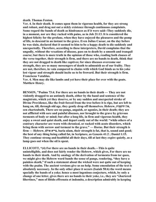 death. Thomas Fenton.
Ver. 4. In their death. It comes upon them in vigorous health, for they are strong
and robust, and drag not out a sickly existence through continuous complaints.
Some regard the bands of death as hindrances as if it were said--They suddenly die,
in a moment, nor are they racked with pains, as in Job 21:13. It is considered the
highest felicity for the profane, when they have enjoyed the pleasures and the pomp
of life, to descend in an instant to the grave. Even Julius Caesar, on the day before
he was slain, declared that it seemed to him to be a happy death to die suddenly and
unexpectedly. Therefore, according to these interpreters, David complains that the
ungodly, without the vexations of disease, pass on to death by a smooth and tranquil
course; but there is more truth in the opinion of those who, reading both clauses of
the verse together, their strength is firm, and there are no bands to death, think that
they are not dragged to death like captives; for since diseases overcome our
strength, they are so many messengers of death to admonish us of our frailty. They
are not, therefore, in vain compared to chains with which God binds us to his yoke
lest vigour and strength should incite us to be froward. But their strength is firm.
Franciscus Vatablus.
Ver. 4. Men may die like lambs and yet have their place for ever with the goats.
Matthew Henry.
BE SO , "Psalms 73:4. For there are no bands in their death — They are not
violently dragged to an untimely death, either by the hand and sentence of the
magistrate, which yet they deserve, or by any sudden and unexpected stroke of
Divine Providence, like the fruit forced from the tree before it is ripe, but are left to
hang on, till, through old age, they gently drop off themselves. Hebrew, ‫חרצבות‬ ‫,אין‬
een chartzuboth, There are no pangs, anguish, or agonies, in their death; they are
not afflicted with sore and painful diseases, nor brought to the grave by grievous
torments of body or mind; but after a long life, in firm and vigorous health, they
enjoy a sweet and quiet death, and depart easily out of the world: “while others of a
contrary character are worn with chronical, or racked with acute disorders, which
bring them with sorrow and torment to the grave.” — Horne. But their strength is
firm — Hebrew, ‫אולם‬ ‫,בריא‬ baria ulam, their strength is fat, that is, sound and good;
the best of any thing being called fat, in Scripture, as Genesis 41:2 ; Daniel 1:15.
They continue strong and healthful all their days, till at last they expire quietly, as a
lamp goes out when the oil is spent.
ELLICOTT, “(4) For there are no bands in their death.—This is quite
unintelligible, and does not fairly render the Hebrew, which gives, For there are no
bands to their death. And by analogy of the derivation of tormenta from tor queo,
we might give the Hebrew word bands the sense of pangs, rendering, “they have a
painless death,” if such a statement about the wicked were not quite out of keeping
with the psalm. The ancient versions give us no help. Some emendation of the text is
absolutely necessary. In the only other place it occurs (Isaiah 58:6) the word means
specially the bands of a yoke; hence a most ingenious conjecture, which, by only a
change of one letter, gives there are no bands to their yoke, i.e., they are “chartered
libertines,” men of libido effrenata et indomita, a description admirably in keeping
 