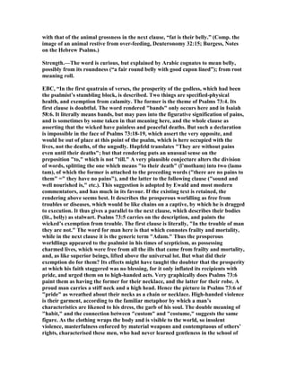 with that of the animal grossness in the next clause, “fat is their belly.” (Comp. the
image of an animal restive from over-feeding, Deuteronomy 32:15; Burgess, otes
on the Hebrew Psalms.)
Strength.—The word is curious, but explained by Arabic cognates to mean belly,
possibly from its roundness (“a fair round belly with good capon lined”); from root
meaning roll.
EBC, “In the first quatrain of verses, the prosperity of the godless, which had been
the psalmist’s stumbling block, is described. Two things are specified-physical
health, and exemption from calamity. The former is the theme of Psalms 73:4. Its
first clause is doubtful. The word rendered "bands" only occurs here and in Isaiah
58:6. It literally means bands, but may pass into the figurative signification of pains,
and is sometimes by some taken in that meaning here, and the whole clause as
asserting that the wicked have painless and peaceful deaths. But such a declaration
is impossible in the face of Psalms 73:18-19, which assert the very opposite, and
would be out of place at this point of the psalm, which is here occupied with the
lives, not the deaths, of the ungodly. Hupfeld translates "They are without pains
even until their deaths"; but that rendering puts an unusual sense on the
preposition "to," which is not "till." A very plausible conjecture alters the division
of words, splitting the one which means "to their death" (l’motham) into two (lamo
tam), of which the former is attached to the preceding words ("there are no pains to
them" =" they have no pains"), and the latter to the following clause ("sound and
well nourished is," etc.). This suggestion is adopted by Ewald and most modern
commentators, and has much in its favour. If the existing text is retained, the
rendering above seems best. It describes the prosperous worldling as free from
troubles or diseases, which would be like chains on a captive, by which he is dragged
to execution. It thus gives a parallel to the next clause, which describes their bodies
(lit., belly) as stalwart. Psalms 73:5 carries on the description, and paints the
wicked’s exemption from trouble. The first clause is literally, "In the trouble of man
they are not." The word for man here is that which connotes frailty and mortality,
while in the next clause it is the generic term "Adam." Thus the prosperous
worldlings appeared to the psalmist in his times of scepticism, as possessing
charmed lives, which were free from all the ills that came from frailty and mortality,
and, as like superior beings, lifted above the universal lot. But what did their
exemption do for them? Its effects might have taught the doubter that the prosperity
at which his faith staggered was no blessing, for it only inflated its recipients with
pride, and urged them on to high-handed acts. Very graphically does Psalms 73:6
paint them as having the former for their necklace, and the latter for their robe. A
proud man carries a stiff neck and a high head. Hence the picture in Psalms 73:6 of
"pride" as wreathed about their necks as a chain or necklace. High-handed violence
is their garment, according to the familiar metaphor by which a man’s
characteristics are likened to his dress, the garb of his soul. The double meaning of
"habit," and the connection between "custom" and "costume," suggests the same
figure. As the clothing wraps the body and is visible to the world, so insolent
violence, masterfulness enforced by material weapons and contemptuous of others’
rights, characterised these men, who had never learned gentleness in the school of
 
