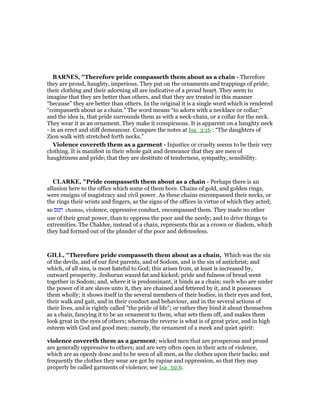 BAR ES, "Therefore pride compasseth them about as a chain - Therefore
they are proud, haughty, imperious. They put on the ornaments and trappings of pride;
their clothing and their adorning all are indicative of a proud heart. They seem to
imagine that they are better than others, and that they are treated in this manner
“because” they are better than others. In the original it is a single word which is rendered
“compasseth about as a chain.” The word means “to adorn with a necklace or collar;”
and the idea is, that pride surrounds them as with a neck-chain, or a collar for the neck.
They wear it as an ornament. They make it conspicuous. It is apparent on a haughty neck
- in an erect and stiff demeanour. Compare the notes at Isa_3:16 : “The daughters of
Zion walk with stretched forth necks.”
Violence covereth them as a garment - Injustice or cruelty seems to be their very
clothing. It is manifest in their whole gait and demeanor that they are men of
haughtiness and pride; that they are destitute of tenderness, sympathy, sensibility.
CLARKE, "Pride compasseth them about as a chain - Perhaps there is an
allusion here to the office which some of them bore. Chains of gold, and golden rings,
were ensigns of magistracy and civil power. As these chains encompassed their necks, or
the rings their wrists and fingers, as the signs of the offices in virtue of which they acted;
so ‫חמס‬ chamas, violence, oppressive conduct, encompassed them. They made no other
use of their great power, than to oppress the poor and the needy; and to drive things to
extremities. The Chaldee, instead of a chain, represents this as a crown or diadem, which
they had formed out of the plunder of the poor and defenseless.
GILL, "Therefore pride compasseth them about as a chain, Which was the sin
of the devils, and of our first parents, and of Sodom, and is the sin of antichrist; and
which, of all sins, is most hateful to God; this arises from, at least is increased by,
outward prosperity. Jeshurun waxed fat and kicked; pride and fulness of bread went
together in Sodom; and, where it is predominant, it binds as a chain; such who are under
the power of it are slaves unto it, they are chained and fettered by it, and it possesses
them wholly; it shows itself in the several members of their bodies, in their eyes and feet,
their walk and gait, and in their conduct and behaviour, and in the several actions of
their lives, and is rightly called "the pride of life"; or rather they bind it about themselves
as a chain, fancying it to be an ornament to them, what sets them off, and makes them
look great in the eyes of others; whereas the reverse is what is of great price, and in high
esteem with God and good men; namely, the ornament of a meek and quiet spirit:
violence covereth them as a garment; wicked men that are prosperous and proud
are generally oppressive to others; and are very often open in their acts of violence,
which are as openly done and to be seen of all men, as the clothes upon their backs; and
frequently the clothes they wear are got by rapine and oppression, so that they may
properly be called garments of violence; see Isa_59:6.
 