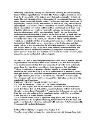 shamefully and wickedly abusing his kindness and clemency, he notwithstanding
bears with their ingratitude and rebellion. The Psalmist employs a similitude taken
from the dress and attire of the body, to show that such persons glory in their evil
deeds. The verb ‫,ענק‬ anak, which we have rendered, encompasseth them as a chain,
comes from a noun which signifies a chain. The language, therefore, implies that the
ungodly glory in their audacity and madness, as if they were richly adorned with a
chain of gold: (164) and that violence serves them for raiment, thinking, as they do,
that it renders them very stately and honorable. Some translate the Hebrew word
‫,שית‬shith, which we have rendered raiment, by buttocks; but this is a sense which
the scope of the passage will by no means admit. David, I have no doubt, after
having commenced at the neck or head — for the Hebrew verb ‫,ענק‬ anak which he
uses, signifies also sometimes to crown (165) — now meant to comprehend, in one
word, the whole attire of the person. The amount of what is stated is, that the
wicked are so blinded with their prosperity, as to become more and more proud and
insolent (166) The Psalmist has very properly put pride first in order, and then
added violence to it as its companion; for what is the reason why the ungodly seize
and plunder whatever they can get on all sides, and exercise so much cruelty, but
because they account all other men as nothing in comparison of themselves; or
rather persuade themselves that mankind are born only for them? The source, then,
and, as it were, the mother of all violence, is pride.
SPURGEO , "Ver. 6. Therefore pride compasseth them about as a chain. They are
as great in their own esteem as if they were aldermen of the ew Jerusalem; they
want no other ornament than their own pomposity. o jeweller could sufficiently
adorn them; they wear their own pride as a better ornament than a gold chain.
Violence covereth them as a garment. In their boastful arrogance they array
themselves; they wear the livery of the devil, and are fond of it. As soon as you see
them, you perceive that room must be made for them, for, regardless of the feelings
and rights of others, they intend to have their way, and achieve their own ends.
They brag and bully, bluster and browbeat, as if they had taken out license to ride
roughshod over all mankind.
EXPLA ATORY OTES A D QUAI T SAYI GS
Ver. 2-14. See Psalms on "Psalms 73:2" for further information.
Ver. 6. A chain of pearl doth not better become their necks, nor the richest robes
adorn their backs, than sin doth, in their judgments, become and suit their souls;
they glory in their shame. Plato saith of Protagoras that he boasted, whereas he had
lived sixty years, he had spent forty years in corrupting youth. They brag of that
which they ought to bewail. George Swinnock.
Ver. 6. Violence covereth them as a garment. They wear it, and shew it openly as
their garment. See the like phrase of cursing, Psalms 109:18-19. But the meek, and
godly, cover themselves otherwise, Ephesians 4:24, Colossians 3:10; Colossians 3:12;
Colossians 3:14, etc. John Richardson.
U K OW AUTHOR, "The pride of the Wicked (6-9)
Therefore pride is their necklace; they clothe themselves with violence. From their
 