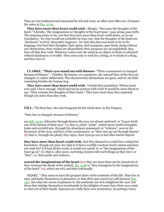 They are not weakened and emaciated by toil and want, as other men often are. Compare
the notes at Psa_17:10.
They have more than heart could wish - Margin, “they pass the thoughts of the
heart.” Literally, “the imaginations or thoughts of the heart pass;” pass along; pass forth.
The meaning seems to be, not that they have more than heart could desire, as in our
translation - for that would not probably be true; nor, that the thoughts of the heart are
“disclosed,” as Prof. Alexander supposes - for that idea does not seem to be in the
language; but that their thoughts, their plans, their purposes, pass freely along without
any obstruction; their wishes are all gratified; their purposes are accomplished; they
have all that they wish. Whatever comes into the mind as an object of desire is obtained
without hindrance or trouble. They seem only to wish for a thing, or to think of a thing,
and they have it.
CLARKE, "Their eyes stand out with fatness - “Their countenance is changed
because of fatness.” - Chaldee. By fatness, or corpulency, the natural lines of the face are
changed, or rather obliterated. The characteristic distinctions are gone; and we see little
remaining besides the human hog.
They have more than heart could wish - I doubt this translation. Whose heart
ever said, I have enough, which had not its portion with God? It would be more literal to
say, “They surpass the thoughts of their heart.” They have more than they expected,
though not more than they wish.
GILL, "Or their face, the eyes being put for the whole face; so the Targum,
"their face is changed, because of fatness;''
see Job_15:27, otherwise through fatness the eyes are almost enclosed: or "it goes forth
out of the fatness of their eyes" (i); that is, either "pride", which shows itself in haughty
looks and scornful airs, through the abundance possessed; or "violence", seen in the
fierceness of the eyes, and fury of the countenance; or "their eyes go out through fatness"
(k) that is, through the plenty they enjoy, their eyes go out in lust after lawful objects:
they have more than heart could wish; that they themselves could have wished for
heretofore, though not now; for what is it that a worldly covetous heart cannot and does
not wish for? if it had all the world, it would not satisfy it: or "the imaginations of the
heart go on" (l); that is, after more, not being content with such things as they have; or
"they", i.e. their pride and violence,
exceed the imaginations of the heart (m); they are more than can be conceived of,
they overpass the deeds of the wicked, Jer_5:28 or "they transgress by the imaginations
of the heart" (n); which are evil, and that continually.
HENRY, " They seem to have the greatest share of the comforts of this life. They live at
ease, and bathe themselves in pleasures, so that their eyes stand out with fatness, Psa_
73:7. See what the excess of pleasure is; the moderate use of it enlightens the eyes, but
those that indulge themselves inordinately in the delights of sense have their eyes ready
to start out of their heads. Epicures are really their own tormentors, by putting a force
 