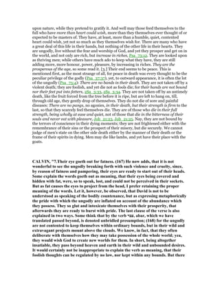 upon nature, while they pretend to gratify it. And well may those feed themselves to the
full who have more than heart could wish, more than they themselves ever thought of or
expected to be masters of. They have, at least, more than a humble, quiet, contented
heart could wish, yet not so much as they themselves wish for. There are many who have
a great deal of this life in their hands, but nothing of the other life in their hearts. They
are ungodly, live without the fear and worship of God, and yet they prosper and get on in
the world, and not only are rich, but increase in riches, Psa_73:12. They are looked upon
as thriving men; while others have much ado to keep what they have, they are still
adding more, more honour, power, pleasure, by increasing in riches. They are the
prosperous of the age, so some read it. [3.] Their end seems to be peace. This is
mentioned first, as the most strange of all, for peace in death was every thought to be the
peculiar privilege of the godly (Psa_37:37), yet, to outward appearance, it is often the lot
of the ungodly (Psa_73:4): There are no bands in their death. They are not taken off by a
violent death; they are foolish, and yet die not as fools die; for their hands are not bound
nor their feet put into fetters, 2Sa_3:33, 2Sa_3:34. They are not taken off by an untimely
death, like the fruit forced from the tree before it is ripe, but are left to hang on, till,
through old age, they gently drop of themselves. They do not die of sore and painful
diseases: There are no pangs, no agonies, in their death, but their strength is firm to the
last, so that they scarcely feel themselves die. They are of those who die in their full
strength, being wholly at ease and quiet, not of those that die in the bitterness of their
souls and never eat with pleasure, Job_21:23, Job_21:25. Nay, they are not bound by
the terrors of conscience in their dying moments; they are not frightened either with the
remembrance of their sins or the prospect of their misery, but die securely. We cannot
judge of men's state on the other side death either by the manner of their death or the
frame of their spirits in dying. Men may die like lambs, and yet have their place with the
goats.
CALVI , "7.Their eye goeth out for fatness. (167) He now adds, that it is not
wonderful to see the ungodly breaking forth with such violence and cruelty, since,
by reason of fatness and pampering, their eyes are ready to start out of their heads.
Some explain the words goeth out as meaning, that their eyes being covered and
hidden with fat, were, so to speak, lost, and could not be perceived in their sockets.
But as fat causes the eyes to project from the head, I prefer retaining the proper
meaning of the words. Let it, however, be observed, that David is not to be
understood as speaking of the bodily countenance, but as expressing metaphorically
the pride with which the ungodly are inflated on account of the abundance which
they possess. They so glut and intoxicate themselves with their prosperity, that
afterwards they are ready to burst with pride. The last clause of the verse is also
explained in two ways. Some think that by the verb ‫,עבר‬ abar, which we have
translated passed beyond, is denoted unbridled presumption; (168) for the ungodly
are not contented to keep themselves within ordinary bounds, but in their wild and
extravagant projects mount above the clouds. We know, in fact, that they often
deliberate with themselves how they may take possession of the whole world; yea,
they would wish God to create new worlds for them. In short, being altogether
insatiable, they pass beyond heaven and earth in their wild and unbounded desires.
It would certainly not be inappropriate to explain the verb as meaning, that their
foolish thoughts can be regulated by no law, nor kept within any bounds. But there
 