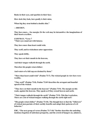 Basks in their eyes, and sparkles in their face;
How sleek they look, how goodly is their mien,
When big they strut behind a double chin.”
—DRYDE .
They have more.—See margin. Or the verb may be intransitive: the imaginations of
their hearts overflow.
COFFMA , “Verse 7
"Their eyes stand out with fatness;
They have more than heart could wish.
They scoff, and in wickedness utter oppression:
They speak loftily.
They have set their mouth in the heavens,
And their tongue walketh through the earth.
Therefore his people return hither:
And waters of a full cup are drained by them."
"More than heart could wish" (Psalms 73:7). The wicked people in view here were
wealthy.
"They scoff" (Psalms 73:8). Psalms 73:8-9 describes the arrogant and boastful
speech of the wicked.
"They have set their mouth in the heavens" (Psalms 73:9). The margin on this
reads, against the heavens. They speak as if they owned heaven and earth.
"Their tongue walketh through the earth" (Psalms 73:9). This line is priceless.
There are a lot of wicked tongues walking through the earth right now!
"His people return hither" (Psalms 73:10). The thought here is that the "followers"
of wicked men partake of their earthly benefits and adopt their patterns of evil
behavior."
EBC, “The next group of verses (Psalms 73:7-10) "further describes the unfeeling
insolence begotten of unbroken prosperity, and the crowd of hangers on, admirers,
 