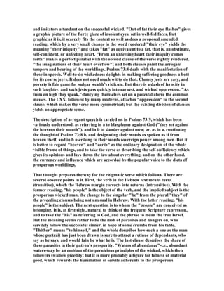 and imitators attendant on the successful wicked. "Out of fat their eye flashes" gives
a graphic picture of the fierce glare of insolent eyes, set in well-fed faces. But
graphic as it is, it scarcely fits the context so well as does a proposed amended
reading, which by a very small change in the word rendered "their eye" yields the
meaning "their iniquity" and takes "fat" as equivalent to a fat, that is, an obstinate,
self-confident, or unfeeling heart. "From an unfeeling heart their iniquity comes
forth" makes a perfect parallel with the second clause of the verse rightly rendered.
"the imaginations of their heart overflow"; and both clauses paint the arrogant
tempers and bearing of the worldlings. Psalms 73:8 deals with the manifestation of
these in speech. Well-to-do wickedness delights in making suffering goodness a butt
for its coarse jeers. It does not need much wit to do that. Clumsy jests are easy, and
poverty is fair game for vulgar wealth’s ridicule. But there is a dash of ferocity in
such laughter, and such jests pass quickly into earnest, and wicked oppression. "As
from on high they speak,"-fancying themselves set on a pedestal above the common
masses. The LXX, followed by many moderns, attaches "oppression" to the second
clause, which makes the verse more symmetrical; but the existing division of clauses
yields an appropriate sense.
The description of arrogant speech is carried on in Psalms 73:9, which has been
variously understood, as referring in a to blasphemy against God ("they set against
the heavens their mouth"), and in b to slander against men; or, as in a, continuing
the thought of Psalms 73:8 b, and designating their words as spoken as if from
heaven itself, and in b ascribing to their words sovereign power among men. But it
is better to regard "heaven" and "earth" as the ordinary designation of the whole
visible frame of things, and to take the verse as describing the self-sufficiency which
gives its opinions and lays down the law about everything, and on the other hand,
the currency and influence which are accorded by the popular voice to the dicta of
prosperous worldlings.
That thought prepares the way for the enigmatic verse which follows. There are
several obscure points in it. First, the verb in the Hebrew text means turns
(transitive), which the Hebrew margin corrects into returns (intransitive). With the
former reading, "his people" is the object of the verb, and the implied subject is the
prosperous wicked man, the change to the singular "he" from the plural "they" of
the preceding clauses being not unusual in Hebrew. With the latter reading, "his
people" is the subject. The next question is to whom the "people" are conceived as
belonging. It is, at first sight, natural to think of the frequent Scripture expression,
and to take the "his" as referring to God, and the phrase to mean the true Israel.
But the meaning seems rather to be the mob of parasites and hangers on, who
servilely follow the successful sinner, in hope of some crumbs from his table.
"Thither" means "to himself," and the whole describes how such a one as the man
whose portrait has just been drawn is sure to attract a retinue of dependants, who
say as he says, and would fain be what he is. The last clause describes the share of
these parasites in their patron’s prosperity. "Waters of abundance"-i.e., abundant
waters-may be an emblem of the pernicious principles of the wicked, which their
followers swallow greedily; but it is more probably a figure for fulness of material
good, which rewards the humiliation of servile adherents to the prosperous
 